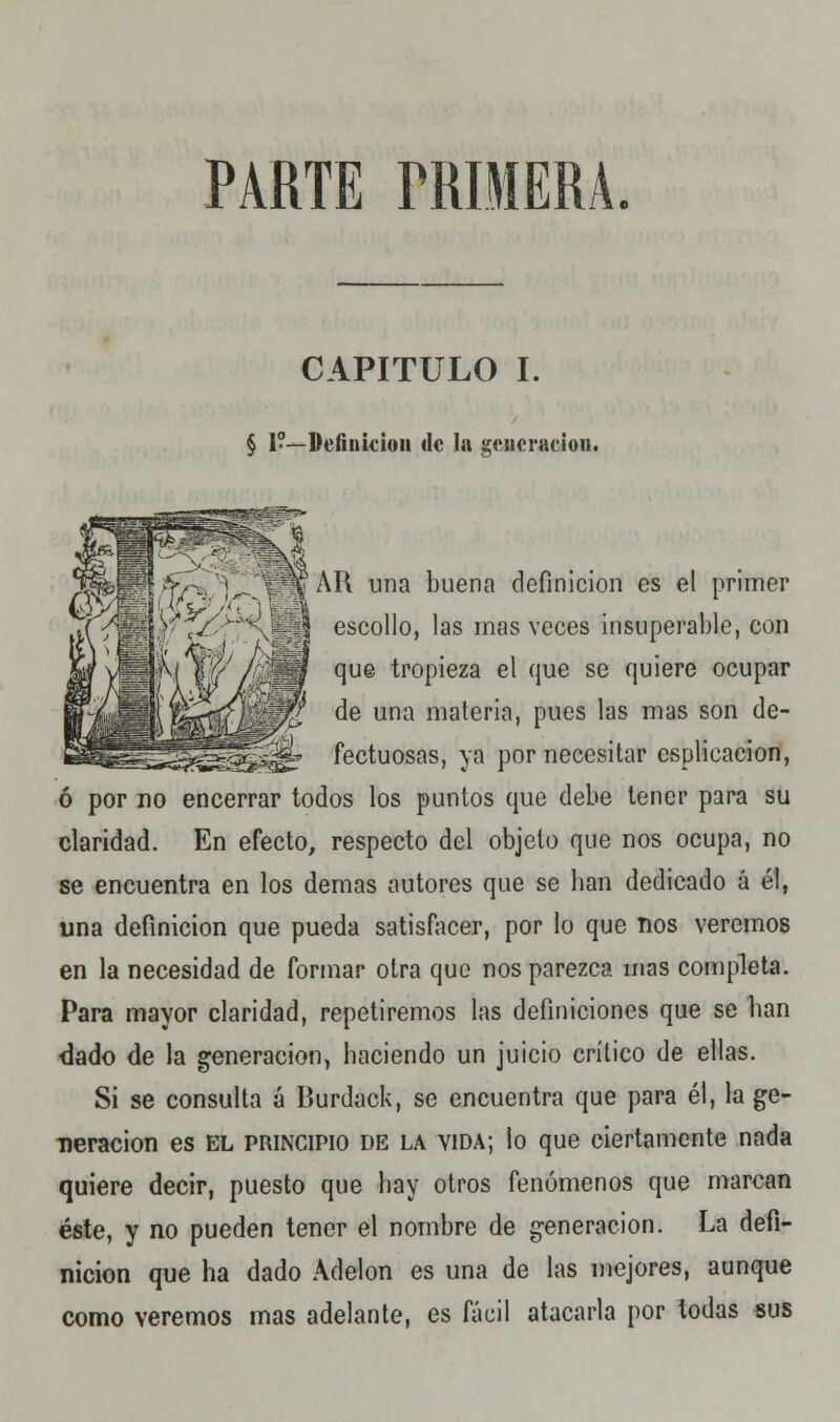 PARTE TRÍMERA CAPITULO I. § 1?—Definición de la generación. *s|yipvV7-. ¡„_ K'AR una buena definición es el primer i>(^1 r>^« escollo, las mas veces insuperable, con y^iinH que tropieza el que se quiere ocupar ff~|pHl íC^Y.ÉjZ de una materia, pues las mas son de- Bl^^^^^^^^f fectuosas, ya por necesitar esplicaeion, ó por no encerrar todos los puntos que debe tener para su claridad. En efecto, respecto del objeto que nos ocupa, no se encuentra en los demás autores que se ban dedicado á él, una definición que pueda satisfacer, por lo que ños veremos en la necesidad de formar otra que nos parezca mas completa. Para mayor claridad, repetiremos las definiciones que se lian dado de la generación, haciendo un juicio crítico de ellas. Si se consulta á Burdack, se encuentra que para él, la ge- neración es EL principio DE la vida; lo que ciertamente nada quiere decir, puesto que hay otros fenómenos que marcan éste, y no pueden tener el nombre de generación. La defi- nición que ha dado Adelon es una de las mejores, aunque como veremos mas adelante, es fácil atacarla por todas sus