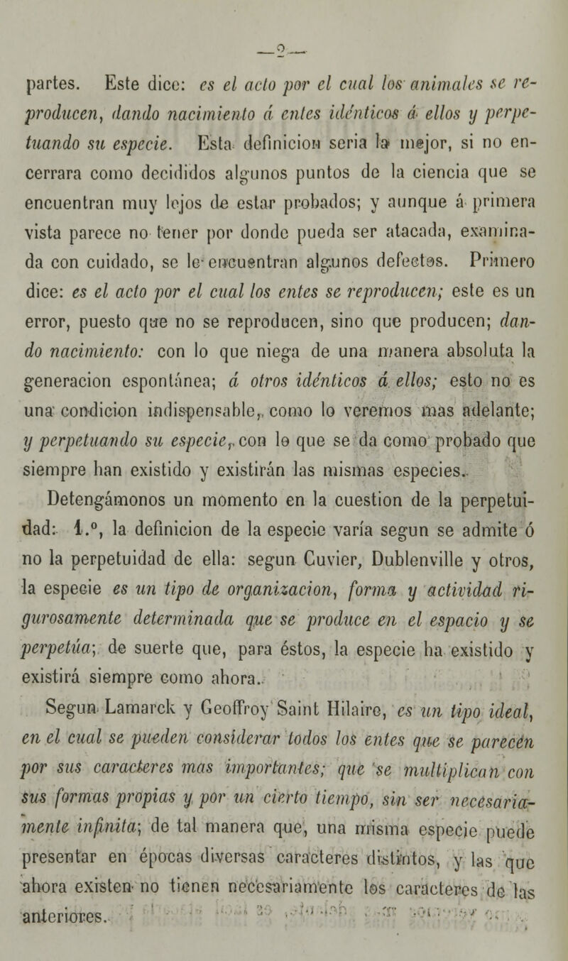 . o partes. Este dice: es el acto por el cual los animales se re- producen, dando nacimiento d cnles idénticos á< ellos y perpe- tuando su especie. Esta definición seria ta mejor, si no en- cerrara como decididos algunos puntos de la ciencia que se encuentran muy lejos de estar probados; y aunque á primera vista parece no tener por donde pueda ser atacada, examina- da con cuidado, se le- encuentran algunos defectos. Primero dice: es el acto por el cual los entes se reproducen; este es un error, puesto que no se reproducen, sino que producen; dan- do nacimiento: con lo que niega de una manera absoluta la generación espontánea; á otros idénticos á ellos; esto no es una condición indispensable,, como lo veremos mas adelante; y perpetuando su especievcou lo que se da como probado que siempre ban existido y existirán las mismas especies. Detengámonos un momento en la cuestión de la perpetui- dad: 1.°, la definición de la especie varía según se admite ó no la perpetuidad de ella: según Cuvier, Dublenville y otros, la especie es un tipo de organización, forma y actividad ri- gurosamente determinada que se produce en el espacio y se perpetúa; de suerte que, para éstos, la especie ha existido y existirá siempre como ahora.. Según- Lamarck y Geoffroy Saint Hilaire, es un tipo ideal, en el cual se pueden considerar lodos los entes que se parecen por sus carackres mas importantes; que 'se multiplican con sus formas propias y por un cierto tiempo, sin ser necesaria- mente infinita; de tal manera que, una misma especie puede presentar en épocas diversas caracteres distintos, y las que ahora existen-no tienen necesariamente los caracteres de las anlcriores.