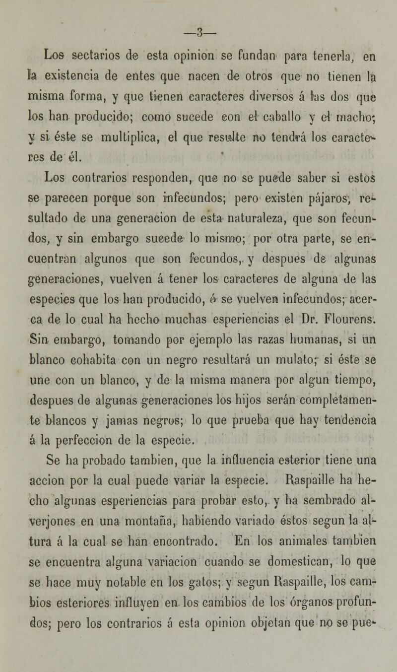 —3— Los sectarios de esta opinión se fundan para tenerla, en la existencia de entes que nacen de otros que no tienen la misma forma, y que tienen caracteres diversos á las dos que los han producido; como sucede con el caballo y el macho-, y si éste se multiplica, el que resuJte no tendrá los carácter res de él. Los contrarios responden, qus no se puede saber si estos se parecen porque son infecundos; pero existen pájaros, re- sultado de una generación de esta naturaleza, que son fecun- dos, y sin embargo sucede lo mismo; por otra parte, se en- cuentran algunos que son fecundos,, y después de algunas generaciones, vuelven á tener los caracteres de alguna de las especies que los han producido, & se vuelven infecundos; acer- ca de lo cual ha hecho muchas esperiencias el Dr. Flourens. Sin embargo, tomando por ejemplo las razas humanas, si un blanco cohabita con un negro resultará un mulato^ si éste se une con un blanco, y de la misma manera por algún tiempo, después de algunas generaciones los hijos serán completamen- te blancos y jamas negros; lo que prueba que hay tendencia á la perfección de la especie. Se ha probado también, que la influencia esterior tiene una acción por la cual puede variar la especie. Raspadle ha he- cho algunas esperiencias para probar esto, y ha sembrado al- verjones en una montaña, habiendo vanado éstos según la al- tura á la cual se han encontrado. En los animales también se encuentra alguna variación cuando se domestican, lo que se hace muy notable en los gatos; y según Raspadle, los cam- bios esteriores influyen en los cambios de los órganos profun- dos; pero los contrarios á esta opinión objetan que no se pue-