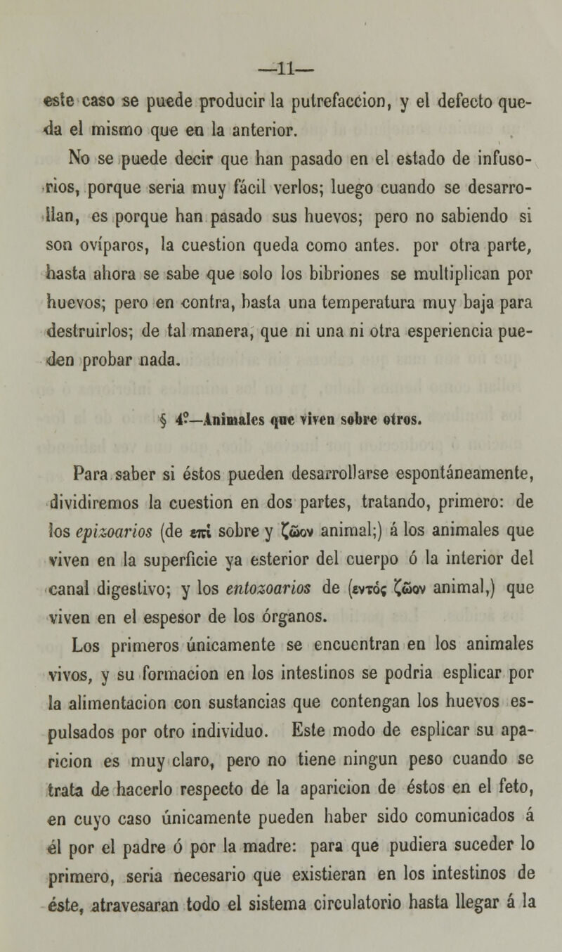 —11— este caso se puede producir la putrefacción, y el defecto que- da el mismo que en la anterior. No se puede decir que han pasado en el estado de infuso- rios, porque seria muy fácil verlos; luego cuando se desarro- llan, es porque han pasado sus huevos; pero no sabiendo si son ovíparos, la cuestión queda como antes, por otra parte, hasta ahora se sabe que solo los bibriones se multiplican por huevos; pero en contra, basta una temperatura muy baja para destruirlos; de tal manera, que ni una ni otra esperiencia pue- den probar nada. § 4?—Animales que viven sobre otros. Para saber si éstos pueden desarrollarse espontáneamente, dividiremos la cuestión en dos partes, tratando, primero: de los epizoarios (de tan sobre y früov animal;) á los animales que viven en la superficie ya esterior del cuerpo ó la interior del canal digestivo; y los entozoarios de («vtó« £wov animal,) que viven en el espesor de los órganos. Los primeros únicamente se encuentran en los animales vivos, y su formación en los intestinos se podria esplicar por la alimentación con sustancias que contengan los huevos es- pulsados por otro individuo. Este modo de esplicar su apa- rición es muy claro, pero no tiene ningún peso cuando se trata de hacerlo respecto de la aparición de éstos en el feto, en cuyo caso únicamente pueden haber sido comunicados á él por el padre ó por la madre: para que pudiera suceder lo primero, seria necesario que existieran en los intestinos de éste, atravesaran todo el sistema circulatorio hasta llegar á la