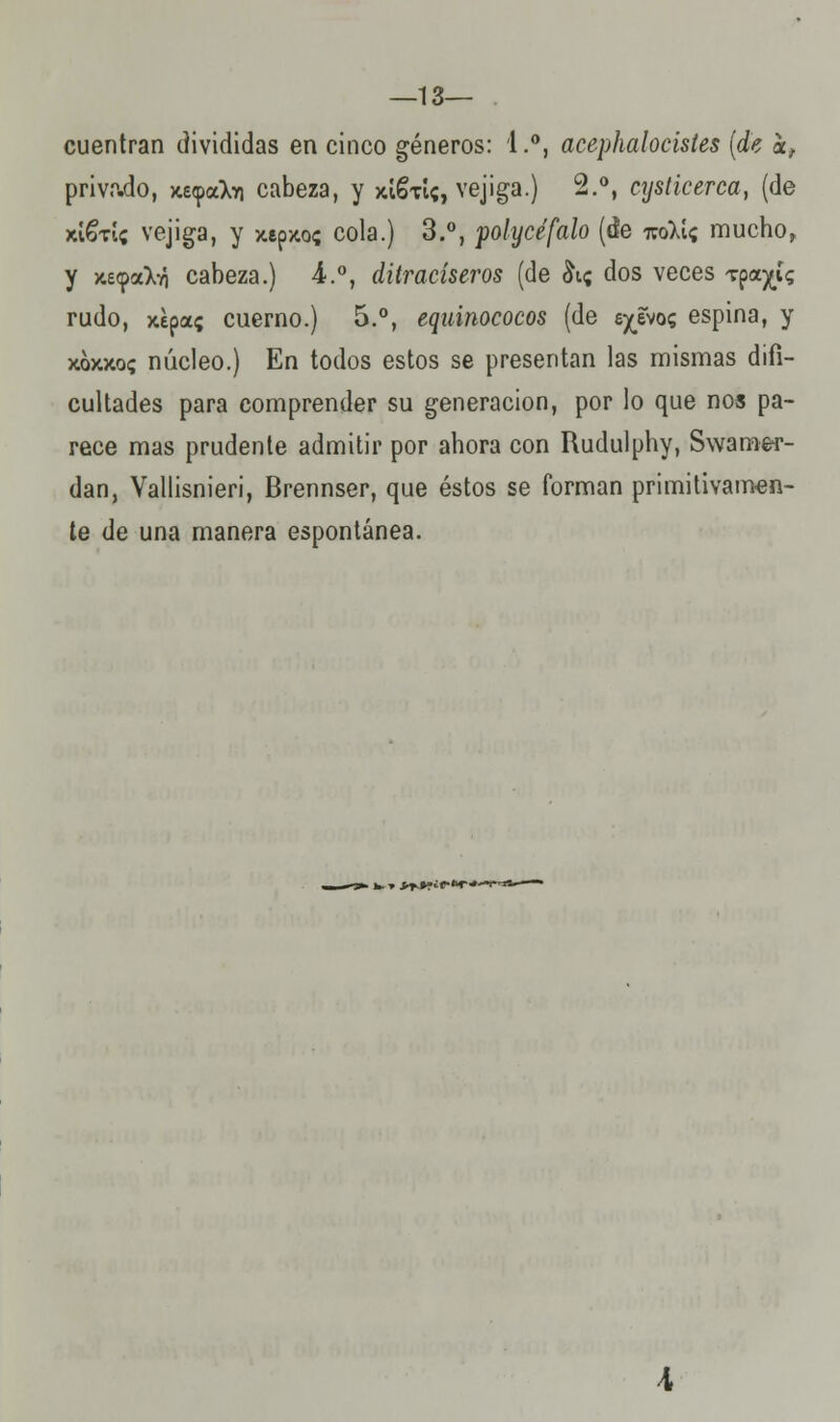 — 13— cuentran divididas en cinco géneros: 1.°, acephalocistes (de kf privado, Kíyoikn cabeza, y júStí?, vejiga.) 2.°, cysticerca, (de xí&u; vejiga, y xepjto; cola.) 3.°, polycéfalo (áe imkii mucho» y Kí-^aX-ó cabeza.) 4.°, ditracíseros (de &i; dos veces Tpa^í? rudo, xepa; cuerno.) 5.°, equinococos (de e^evo? espina, y xoxxo? núcleo.) En todos estos se presentan las mismas difi- cultades para comprender su generación, por lo que nos pa- rece mas prudente admitir por ahora con Rudulphy, Swame-r- dan, Vallisnieri, Brennser, que éstos se forman primitivamen- te de una manera espontánea. . fc.» i^¡f«r*T'i