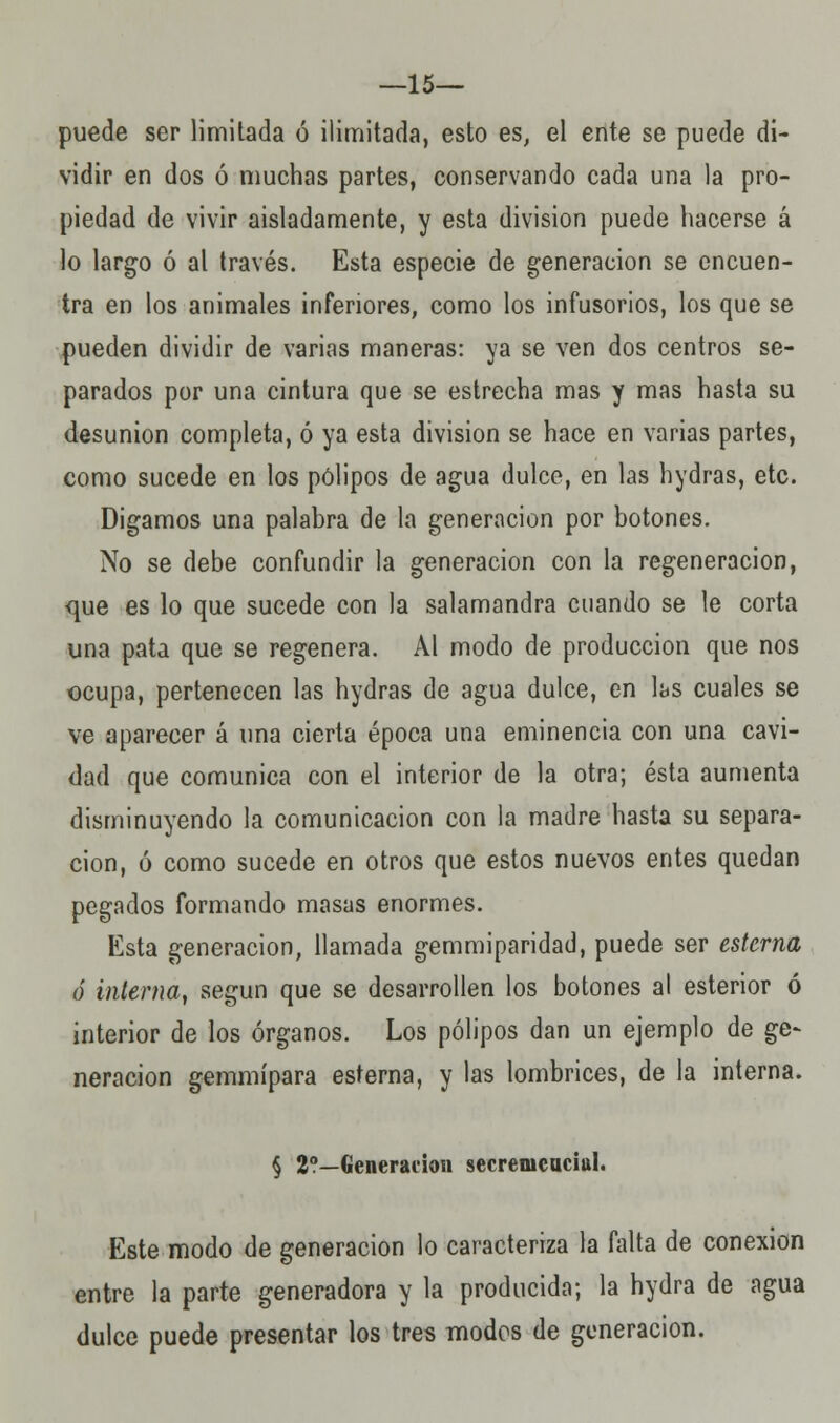 —15— puede ser limitada ó ilimitada, esto es, el ente se puede di- vidir en dos ó muchas partes, conservando cada una la pro- piedad de vivir aisladamente, y esta división puede hacerse á lo largo ó al través. Esta especie de generación se encuen- tra en los animales inferiores, como los infusorios, los que se pueden dividir de varias maneras: ya se ven dos centros se- parados por una cintura que se estrecha mas y mas hasta su desunión completa, ó ya esta división se hace en varias partes, como sucede en los pólipos de agua dulce, en las hydras, etc. Digamos una palabra de la generación por botones. No se debe confundir la generación con la regeneración, <pje es lo que sucede con la salamandra cuando se le corta una pata que se regenera. Al modo de producción que nos ocupa, pertenecen las hydras de agua dulce, en las cuales se ve aparecer á una cierta época una eminencia con una cavi- dad que comunica con el interior de la otra; ésta aumenta disminuyendo la comunicación con la madre hasta su separa- ción, ó como sucede en otros que estos nuevos entes quedan pegados formando masas enormes. Esta generación, llamada gemmiparidad, puede ser esterna ó interna, según que se desarrollen los botones al esterior ó interior de los órganos. Los pólipos dan un ejemplo de ge~ neracion gemmípara esterna, y las lombrices, de la interna. § 2?—Generación secrenicuciul. Este modo de generación lo caracteriza la falta de conexión entre la parte generadora y la producida; la hydra de agua dulce puede presentar los tres modos de generación.