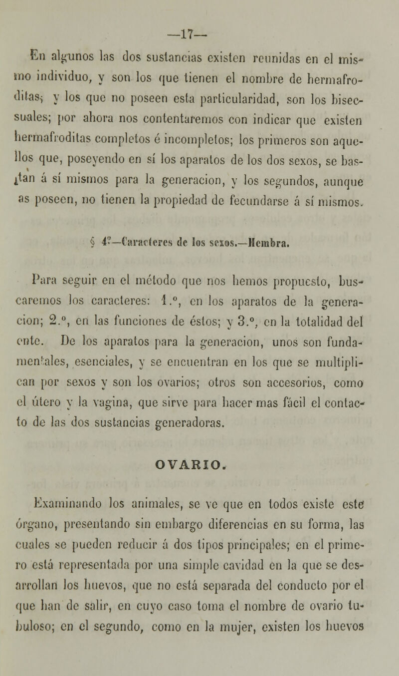 —17— En algunos las dos sustancias existen reunidas en el mis- mo individuo, y son los que tienen el nombre de hermafro- ditasi y los que no poseen esta particularidad, son los bisec- suales; por ahora nos contentaremos con indicar que existen hermafroditas completos é incompletos; los primeros son aque- llos que, poseyendo en sí los aparatos de los dos sexos, se bas- can a sí mismos para la generación, y los segundos, aunque as poseen, no tienen la propiedad de fecundarse á sí mismos. § 4?—Caracteres de los sesos.—Hembra. Para seguir en el método que nos hemos propuesto, bus- caremos los caracteres: 1.°, en los aparatos de la genera- ción; 2.°, en las funciones de éstos; y 3.°; en la totalidad del ente. De los aparatos para la generación, unos son funda- mentales, esenciales, y se encuentran en los que se multipli- can por sexos y son los ovarios; otros son accesorios, como el útero y la vagina, que sirve para hacer mas fácil el contac- to de las dos sustancias generadoras. OVARIO. Examinando los animales, se ve que en todos existe este órgano, presentando sin embargo diferencias en su forma, las cuales se pueden reducir á dos tipos principales; en el prime- ro está representada por una simple cavidad en la que se des- arrollan los huevos, que no está separada del conducto por el que han de salir, en cuyo caso toma el nombre de ovario tu- buloso; en el segundo, como en la mujer, existen los huevos