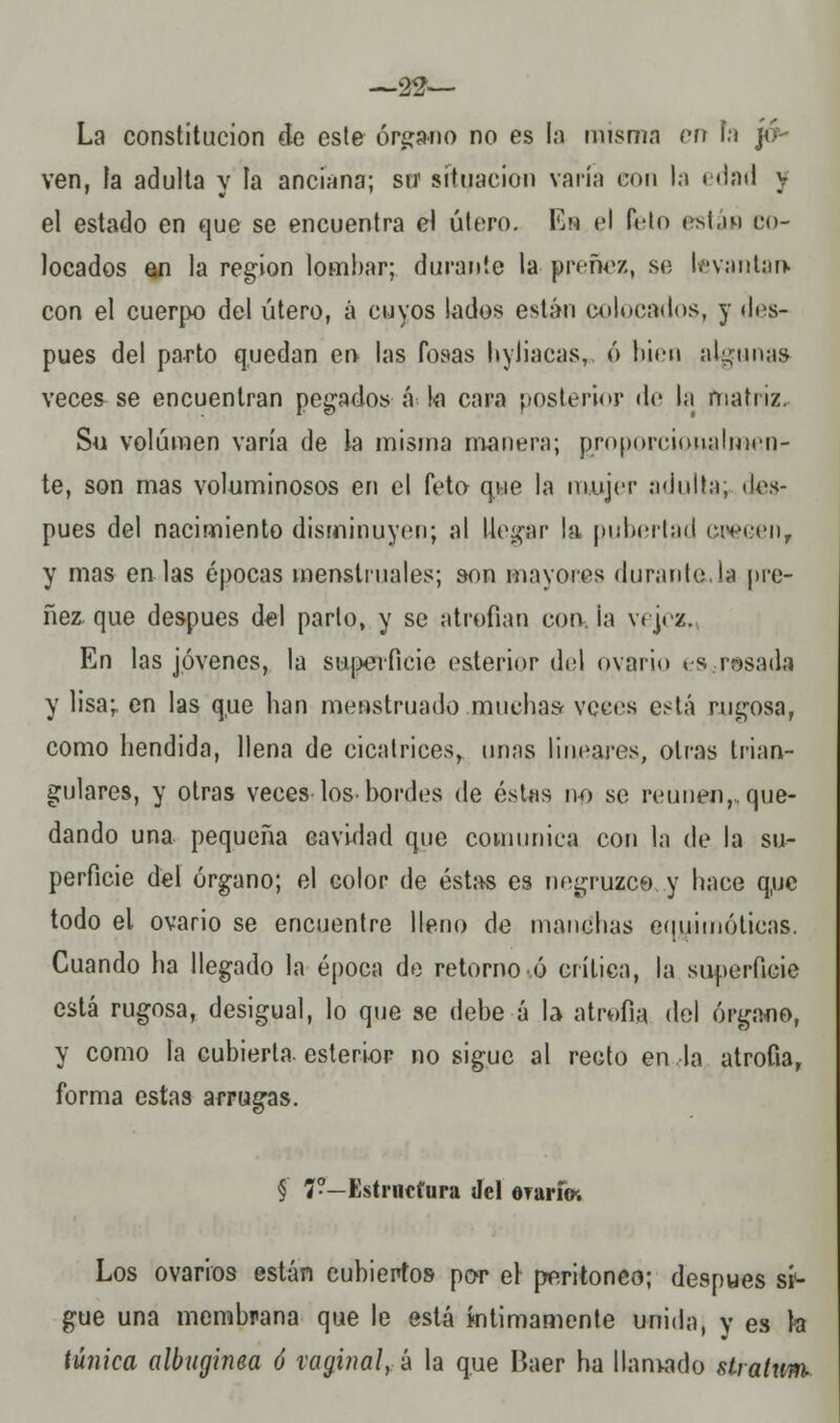 —22— La constitución de este órgano no es la misma en h jo- ven, la adulta y ía anciana; sit situación varía con la edad y el estado en que se encuentra el útero. Es el feto están co- locados an la región lombar; durante la preñez, se levantan* con el cuerpo del útero, á cuyos lados están colocados, y des- pués del parto quedan en las fosas hyliacas, ó bien algunas veces se encuentran pegados á l<i cara posterior de la matriz. Su volumen varía de la misma manera; pjroporciorialmen- te, son mas voluminosos en el feto que la mujer adulta; des- pués del nacimiento disminuyen; al llegar la pubertad crecen, y mas en las épocas menstruales; son mayores durante.la pre- ñez, que después del parto, y se atrofian con la vejez. En las jóvenes, la superficie esterior del ovario espesada y lisa;, en las que han meastruado .muchas veces está rugosa, como hendida, llena de cicatrices, unas lineares, otras trian- gulares, y otras veces los-bordes de éstas no se reúnen,, que- dando una pequeña cavidad que comunica con la de la su- perficie del órgano; el color de éstas es negruzco y hace q,uc todo el ovario se encuentre lleno de manchas eqyjmóticas. Cuando ha llegado la época de retorno ó crítica, la superficie está rugosa, desigual, lo que se debe á la- atrofia del órgano, y como la cubierta, esterior no sigue al recto en la atrofia, forma estas arrugas. § 7?— Estructura del oranV. Los ovarios están cubiertos por el peritoneo; después si- gue una membrana que le está íntimamente unida, y es fe túnica albugínea ó vaginal, á la que Baer ha llanwado stratum