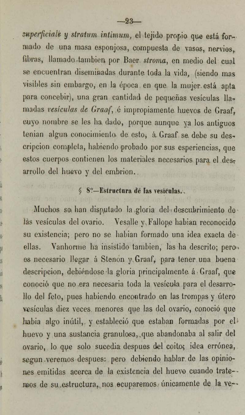 —sa— superficial* y stratvm intimum, el tejido propio que está for- mado de una masa esponjosa, compuesta de vasos, nervios, fibras, llamada .también por Baer stroma, en medio del cual se encuentran diseminadas durante, toda la vida, (siendo mas visibles sin embargo, en la época, en que. la mujer.está apta para concebir), una gran cantidad de pequeñas vesículas lla- madas vesículas de Graaf, é impropiamente huevos de Graaf, cuyo nombre se les ha, dado, porque aunque ya los antiguos tenían algún conocimienlo de esto, a Graaf s& debe su des- cripción completa, habiendo probado por sus esperiencias, que estos cuerpos contienen los materiales necesarios para el des? arrollo del huevo y del embrión.. § S?—Estructura dé las vesículas., Muchos salían disputado la,gloria del^descubrimiento de íás vesículas del ovario. Vesalle y,Fallope habían reconocido su existencia; pero no se habían formado una idea exacta de ellas. Vanhorme ha insistido también, las ha descrito; pero- es necesario llegar á Stenon y,Graaf, para tener una buena descripción, debiéndose la gloria principalmente, á Graaf, que conoció que no era necesaria toda la vesícula para el desarro- llo del feto, pues habiendo encontrado en las trompas y útero vesículas diez veces menores que las del ovario, conoció que había algo inútil,, y estableció que estaban formadas por el> huevo y una sustancia granulosa,.que abandonaba al salir del ovario, lo que solo sucedía después del coito; idea errónea, según veremos después:. pero debiendo hablar de las opinio- nes emitidas acerca de la existencia del huevo cuando trate-- naos de su.estructura,, nos ecuparemos-únicamente de lave--