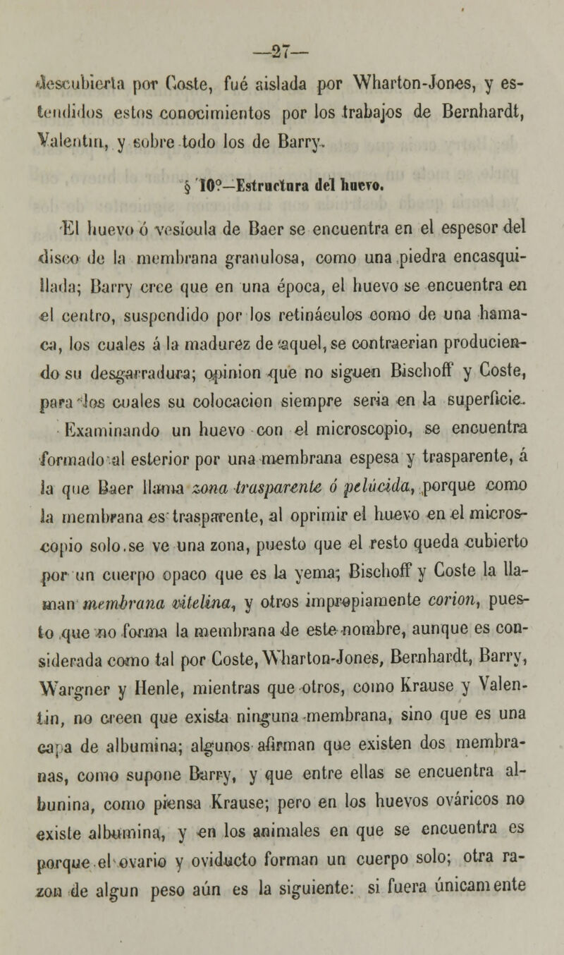 descubierta por Coste, fué aislada por Wharton-Jones, y es- t(Mi(li(los estos conocimientos por los trabajos de Bernhardt, Valentín, y sobre todo los de Barry. 5 10?—Estructura del huero. El huevo ó vesícula de Baer se encuentra en el espesor del disco de la membrana granulosa, como una piedra encasqui- llada; Barry cree que en una época, el buevo se encuentra en el centro, suspendido por los retináeulos como de una hama- ca, los cuales a la madurez de'.aquel, se contraerían producien- do su desgarradura; opinión que no siguen Biscboff y Coste, para ios cuales su colocación siempre seria en la superficie. Examinando un huevo con el microscopio., se encuentra íormadoal esterior por una membrana espesa y trasparente, á la que Baer llama zona trasparente ó pelúáda, porque como la membrana es trasparente, al oprimir el huevo en el micros- copio solo.se ve una zona, puesto que el resto queda cubierto por un cuerpo opaco que es la yema; Biscboff y Coste la lla- man membrana útelina, y otros impropiamente corion, pues- to que no forma la membrana de este-nombre, aunque es con- siderada como tal por Coste, Wharton-Jones, Bernhardt, Barry, Wargner y líenle, mientras que otros, como Krause y Valen- tín, no creen que exisía ninguna -membrana, sino que es una ca¡a de albúmina; algunos afirman que existen dos membra- nas, como supone Barry, y que entre ellas se encuentra al- bunina, como piensa Krause; pero en los huevos ováricos no existe albúmina, y en los animales en que se encuentra es porque el ovario y oviducto forman un cuerpo solo; otra ra- zón de algún peso aún es la siguiente: si fuera únicamente