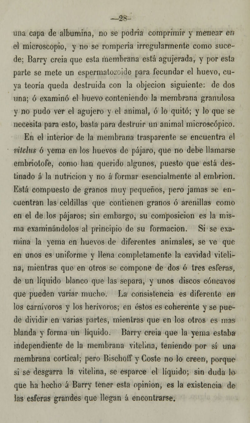 —os- una capa de albúmina, no se podria comprimir y menear era el microscopio, y no se romperia irregularmente como suce- de; Barry creia que esta membrana está agujerada, y por esta parte se mete un espermatozoide para fecundar el buevo, cu- ya teoría queda destruida con la objeción siguiente: de dos una; ó examinó el buevo conteniendo la membrana granulosa y no pudo ver el agujero y el animal, ó lo quitó; y lo que se necesita para esto, basta para destruir un animal microscópico. En el interior de la membrana trasparente se encuentra el vitelus ó yema en los buevos de pájaro, que no debe llamarse embriotofe, como ban querido algunos, puesto que está des- tinado á la nutrición y no á formar esencialmente al embrión. Está compuesto de granos muy pequeños, pero jamas se en- cuentran las celdillas que contienen granos ó arenillas como en el de los pájaros; sin embargo, su composición es la mis- ma examinándolos al principio de su formación. Si se exa- mina la yema en huevos de diferentes animales, se ve que en unos es uniforme y llena completamente la cavidad viteli- na, mientras que en otros se compone de dos ó tres esferas, de un líquido blanco que las separa, y unos discos cóncavos que pueden variar mucho. La consistencia es diferente en los carnívoros y los herívoros; en éstos es coherente y se pue- de dividir en varias partes, mientras que en los otros es mas blanda y forma un líquido. Barry creia que la yema estaba independiente de la membrana vitelina, teniendo por sí una membrana cortical; pero Bischoíf y Coste no lo creen, porque si se desgarra la vitelina, se esparce el líquido; sin duda lo que ha hecho á Barry tener esta opinión, es la existencia de las esferas grandes que llegan á encontrarse.