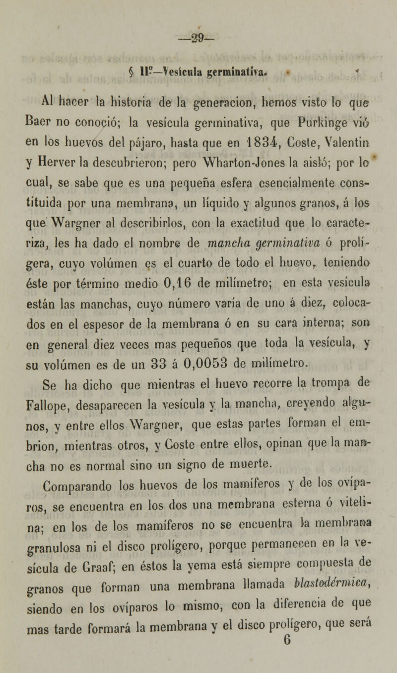 —29- § 11?—Vesícula germinativa. * Al hacer la historia de la generación, hemos visto lo que Baer no conoció; la vesícula germinativa, que Purkinge vio en los huevos del pájaro, hasta que en 183-4, Coste, Valentín y Herver la descuhrieron; pero Wharton-Jones la aisló; por lo cual, se sabe que es una pequeña esfera esencialmente cons- tituida por una membrana, un líquido y algunos granos, á los que Wargner al describirlos, con la exactitud que lo caracte- riza, les ha dado el nombre de mancha germinativa ó prolí- gera, cuyo volumen es el cuarto de todo el huevor teniendo éste por término medio 0,16 de milímetro; en esta vesícula están las manchas, cuyo número varía de uno á diez, coloca- dos en el espesor de la membrana ó en su cara interna; son en general diez veces mas pequeños que toda la vesícula, y su volumen es de un 33 á 0,0053 de milímetro. Se ha dicho que mientras el huevo recorre la trompa de Fallope, desaparecen la vesícula y la mancha, creyendo algu- nos, y entre ellos Wargner, que estas partes forman el em- brión, mientras otros, y Coste entre ellos, opinan que la man- cha no es normal sino un signo de muerte. Comparando los huevos de los mamíferos y de los ovípa- ros, se encuentra en los dos una membrana esterna ó vitelí- na; en los de los mamíferos no se encuentra la membrana granulosa ni el disco prolígero, porque permanecen en la ve- sícula de Graaf; en éstos la yema está siempre compuesta de granos que forman una membrana llamada blastodérmica, siendo en los ovíparos lo mismo, con la diferencia de que mas tarde formará la membrana y el disco prolígero, que será 6