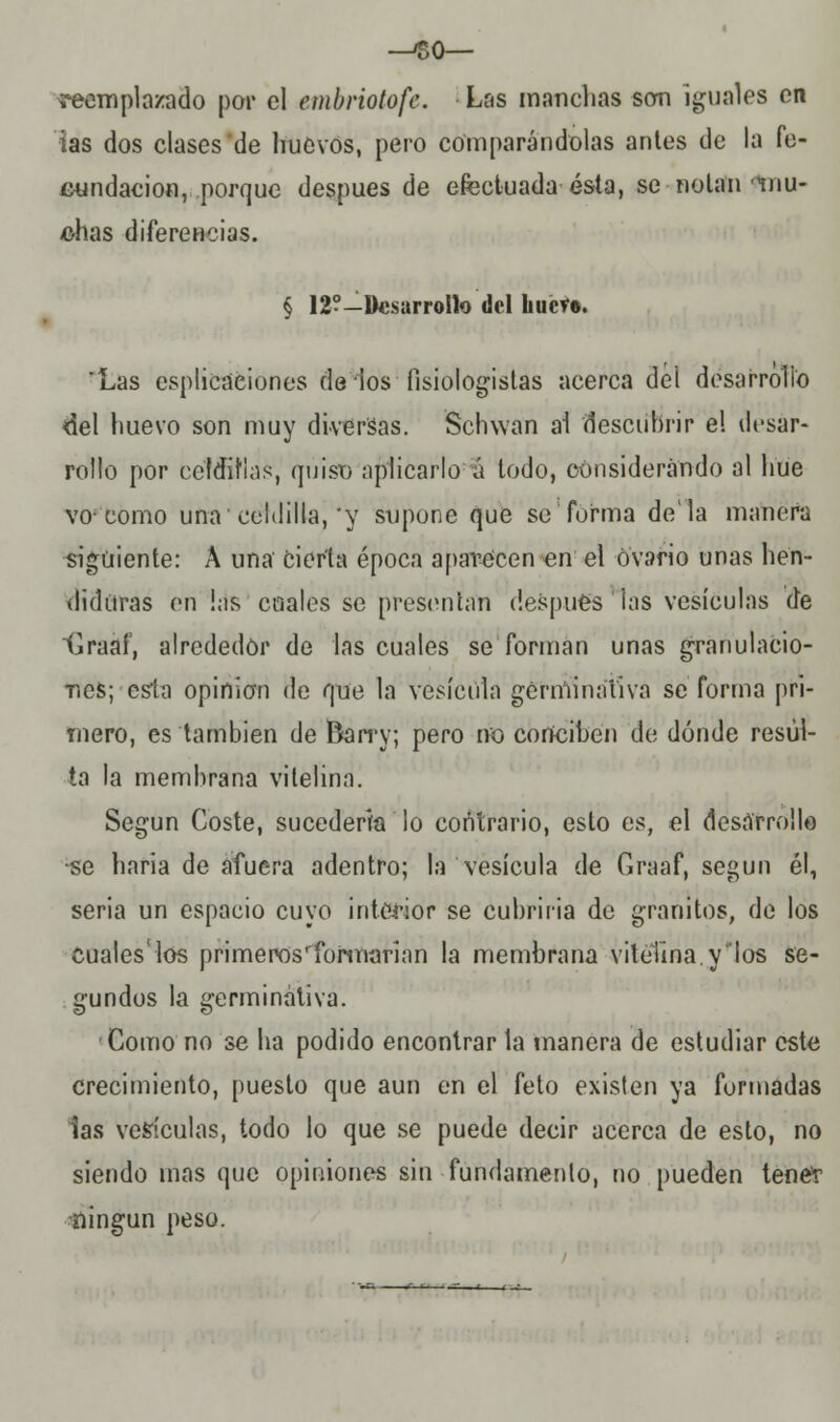 -^so— reemplazado por el embriotofe. Las manchas son iguales on ias dos clases de huevos, pero comparándolas antes de la fe- cundación, porque después de efectuada ésta, se notan mu- chas diferencias. § 12?-Desarrollo del liucf». Las esputaciones de ios fisiologistas acerca del desarrollo del huevo son muy diversas. Schwan al descubrir el desar- rollo por celdillas, quiso aplicarlo á todo, considerando al hue vo-como una celdilla,'y supone que se forma déla manera siguiente: A una cierta época aparecen en el ovario unas hen- diduras en !as cuales se presentan después ias vesículas de Graaf, alrededor de las cuales se forman unas granulacio- nes; -esta opinión de que la vesícula germinativa se forma pri- mero, es también de Barry; pero no conciben de dónde resul- ta la membrana vitelina. Según Coste, sucedería lo contrario, esto es, el desarrollo -se haria de afuera adentro; la vesícula de Graaf, según él, seria un espacio cuyo interior se cubriría de granitos, de los Cuales'los primeros' 'formarían la membrana vitelina.y'los se- gundos la germinativa. Gomo no se ha podido encontrar la manera de estudiar este crecimiento, puesto que aun en el feto existen ya formadas las vesículas, todo lo que se puede decir acerca de esto, no siendo mas que opiniones sin fundamento, no pueden tener •ningún peso.