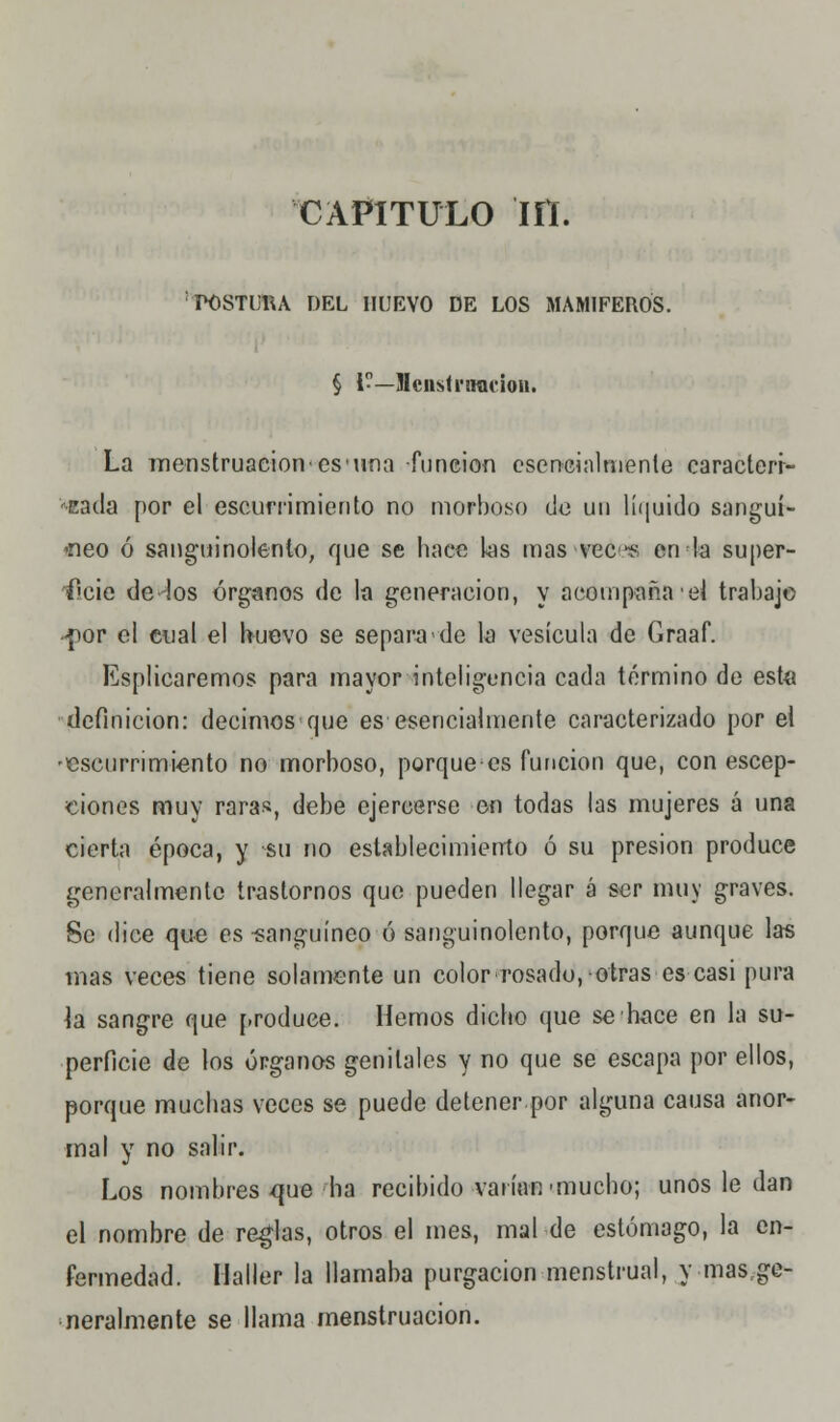 capitulo m. POSTURA DEL HUEVO DE LOS MAMÍFEROS. § i--—Menstruación. La menstruación'es'una -función esencialmente caracteri- ''•Eada por el escurrimiento no morboso de un líquido sanguí- íleo ó sanguinolento, que se hace las mas vec es en la super- ficie de-Ios órganos de la generación, y acompaña el trabajo -por el cual el huevo se separa de la vesícula de Graaf. Esplicaremos para mayor inteligencia cada término de este definición: decimos que es esencialmente caracterizado por el 'escurrimiento no morboso, porque es función que, con escep- dones muy rara», debe ejercerse en todas las mujeres á una cierta época, y su no establecimiento ó su presión produce generalmente trastornos que pueden llegar á ser muy graves. Se dice que es sanguíneo ó sanguinolento, porque aunque las mas veces tiene solamente un color rosado,-otras es casi pura \á sangre que produce. Hemos dicho que se hace en la su- perficie de los órganos genitales y no que se escapa por ellos, porque muchas veces se puede detener por alguna causa anor- mal y no salir. Los nombres que ha recibido varían-mucho; unos le dan el nombre de reglas, otros el mes, mal de estómago, la en- fermedad. Maller la llamaba purgación menstrual, y mas ge- neralmente se llama menstruación.