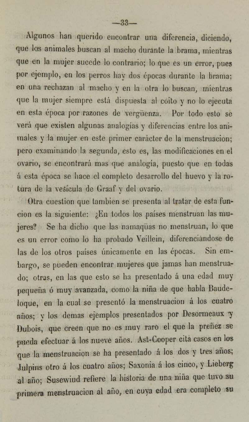 —33— Algunos han querido encontrar una diferencia, diciendo, que los animales buscan al macho durante la brama, mientras que en la mujer sucede lo contrario; lo que es un error, pues por ejemplo, en los perros hay dos épocas durante la brama; en una rechazan al macho y en la otra lo buscan, mientras que la mujer siempre está dispuesta al coito y no lo ejecuta en esta época por razones de vergüenza. Por todo esto se verá que existen algunas analogías y diferencias entre los ani- males y la mujer en este primer carácter de la menstruación; pero examinando la segunda, esto es, las modificaciones en el ovario, se encontrará mas que analogía, puesto que en todas á esta época se hace el completo desarrollo del huevo y la ro- tura de la vesícula de Graaf y del ovario. Otra cuestión que también se presenta al tratar de esta fun- ción es la siguiente: ¿En todos los países menstruan las mu- jeres? Se ha dicho que las namaqüas no menstruan, lo que es un error como lo ha probado Yeillein, diferenciándose de las de los otros países únicamente en las épocas. Sin em- bargo, se pueden encontrar mujeres que jamas han menstrua- do; otras, en las que esto se ha presentado á una edad muy pequeña ó muy avanzada, como la niña de que habla Baude- loque, en la cual se presentó la menstruación á los cuatro años; y los demás ejemplos presentados por Desormeaux 7 Dubois, que creen que no es muy raro el que la preñez se pueda efectuar á los nueve años. Ast-Cooper cita casos en los que la menstruación se ha presentado á los dos y tres años; Julpms otro á los cuatro años; Saxonia á los cinco, y Lieberg al año; Susewiud refiere la historia de una niña que tuvo su primera menstruación al año, en cuya edad era completo «u