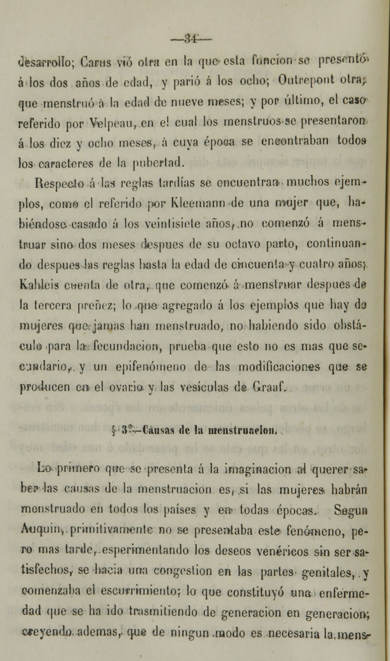 —34— desarrollo; Capas vio otra en la que» esta función so presentó- á los dos años de edad, y parió á los ocho; Outrepont otra; que menstruo á la edad de nueve meses; y por último, el caso referido por Ve I pean, en e! cual los menstruos-se presentaron, á los diez y ocho meses, á cuya époea se ene-ontraban todos los caracteres de la pubertad. Respecto á las reglas tardías se encuentran- muchos ejem- plos, como el referido j>or Kleemann-de una mujer que, ha- biéndose -casado á los veintisiete años^no comenzó á mens- truar sino dos meses después de su octavo parto, continuan- do después las reglas basta la edad de cincuenta y cuatro años; Kahleis ctrenta de otra; que comenzó á-menstru-ar después de la tercera preñez; lo ,qu-e agregado á los ejemplos que hay da mujeres quor jamas han mensl ruado, no habiendo sido obstá- culo para la- fecundación, prueba que esto no es mas que se* cjiidario^. y un epifenómeno de las modificaciones que se producen ea el ovario, y. las vesículas de Graaf. §• 3?-*-Cáusas de la menstruación, Lo'-primero que se presenta á la imaginación al querer sa» bei> las causas de la menstruación esf si las mujeres, habrán menstruado en todos los países y en» todas épocas. Según Auquin,. primitivamente no se presentaba este fenómeno, pe- ro mas tarde, esperimentando los deseos venéricos sin ser sa- tisfechos,- se hacia una congestión en las partes- genitales, .y comenzaba el escummiento; lo que constituyó una enferme- dad que se ha ido trasmitiendo de generación en generación; creyendo.ademas,, que de ningún .modo es necesaria la.mensr