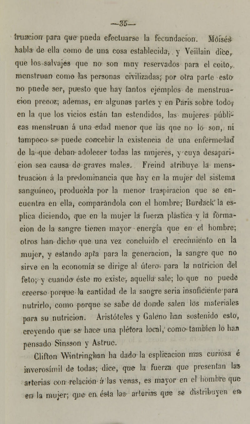 —35— tratación para que pueda efectuarse la fecundación. Moisés habla de ella como de una cosa establecida, y Veiilain diccf que los-salvajes que no son muy reservados para el coito, menstruan como fas personas civilizadas; por otra parle este no puede ser, puesto que hay tantos ejemplos de menstrua- ción precoz; ademas, en' algunas partes y en París sobre todo-,- en la que los vicios están tan estendidos, las mujeres públi- cas menstruan á una edad menor que ias que no lo son, ni tampoco- se puede concebir la existencia de una enfermedad de la-que deban-adolecer todas las mujeres, y cuya desapari- ción sea causa de graves males. Freind atribuye la mens- truación á la predominancia que hay en la mujer del sistema sanguíneo, produorda por la menor traspiración que se en- cuentra en ella, comparándola con el hombre; Burd'ack'la es- plica diciendo-, que en la mujer la fuerza plástica y lá forma- ción de la sangre tienen mayor energía que en el hombre; otros han- dicho' que una vez concluido el crecimiento en la mujer, y estando apía para la generación, la sangre que no sirve en la economía se dirige al útero, para la nutrición del feto; y cuando* éste no existe, aquella'sale; lo-que no puede creerse porque-k cantidad de la sangre seria insnficiéntepara nutrirlo, como porque se sabe de! donde salen los materiales para su nutrición. Aristóteles y Galeno han sostenido esto, creyendo que se hace una plétora local,' como también lo han pensado Sinsson y Astruc. Glifton Wintringhan ha dado la esplrcacion mas curiosa é inverosímil de todas; dice, que la fuerza que presentan las arterias con relación ir las venas, es mayor en el hombre que en la mujer; que en. ésta las- arterias que se distribuyen eft
