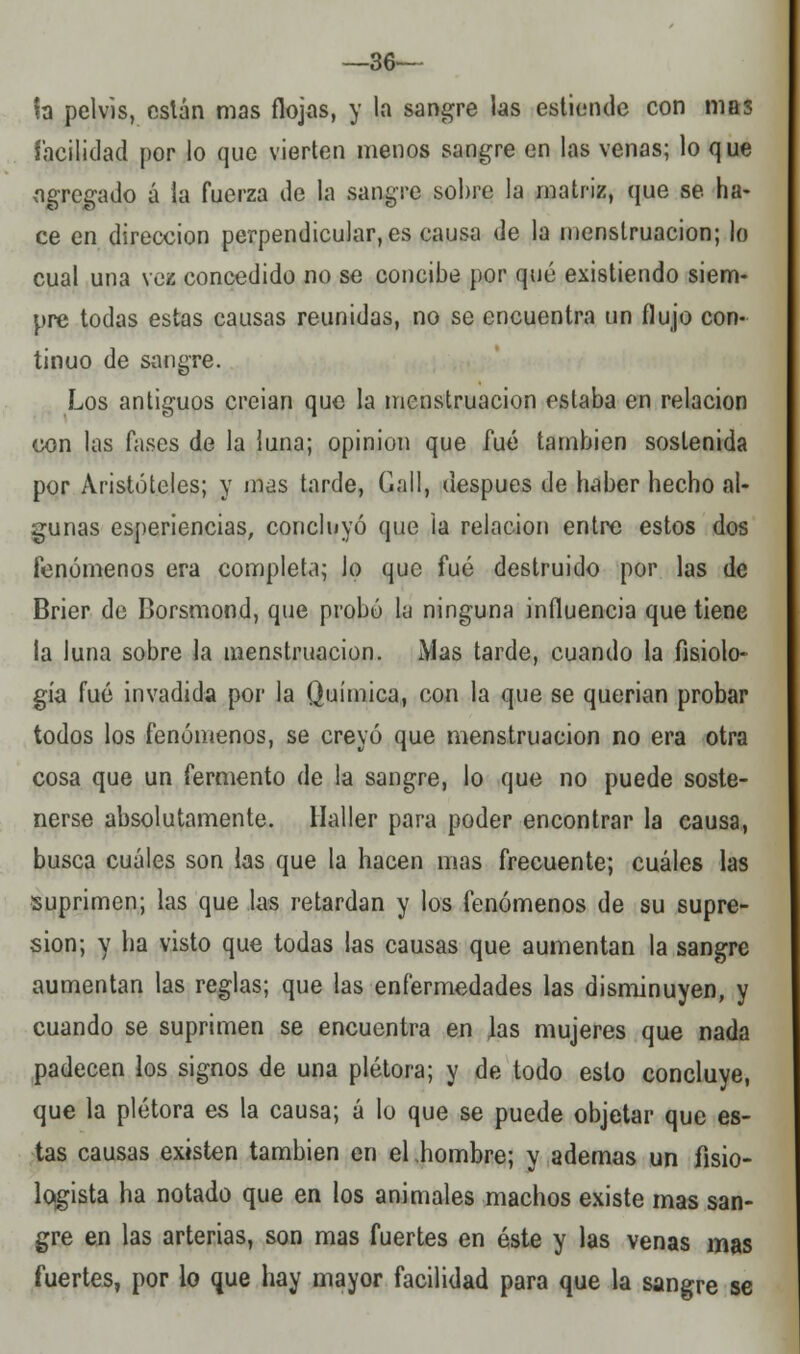 —36-— fa pelvis, cslán mas flojas, y la sangre las estionde con mas facilidad por lo que vierten menos sangre en las venas; lo que agregado á la fuerza de la sangre sol)re la matriz, que se ha- ce en dirección perpendicular, es causa de la menstruación; lo cual una vez concedido no se concibe por qué existiendo siem- pre todas estas causas reunidas, no se encuentra un flujo con- tinuo de sangre. Los antiguos creían que la menstruación estaba en relación con las fases de la luna; opinión que fué también sostenida por Aristóteles; y mas tarde, Cali, después de haber hecho al- gunas esperiencias, concluyó que la relación entre estos dos fenómenos era completa; lo que fué destruido por las de Brier de Borsmond, que probó la ninguna influencia que tiene la luna sobre la menstruación. iVias tarde, cuando la fisiolo- gía fué invadida por la Química, con la que se querian probar todos los fenómenos, se creyó que menstruación no era otra cosa que un fermento de la sangre, lo que no puede soste- nerse absolutamente. Haller para poder encontrar la causa, busca cuáles son las que la hacen mas frecuente; cuáles las suprimen; las que las retardan y los fenómenos de su supre- sión; y ha visto que todas las causas que aumentan la sangre aumentan las reglas; que las enfermedades las disminuyen, y cuando se suprimen se encuentra en ]as mujeres que nada padecen los signos de una plétora; y de todo esto concluye, que la plétora es la causa; á lo que se puede objetar que es- tas causas existen también en el hombre; y ademas un fisio- lqgista ha notado que en los animales machos existe mas san- gre en las arterias, son mas fuertes en éste y las venas mas fuertes, por lo que hay mayor facilidad para que la sangre se