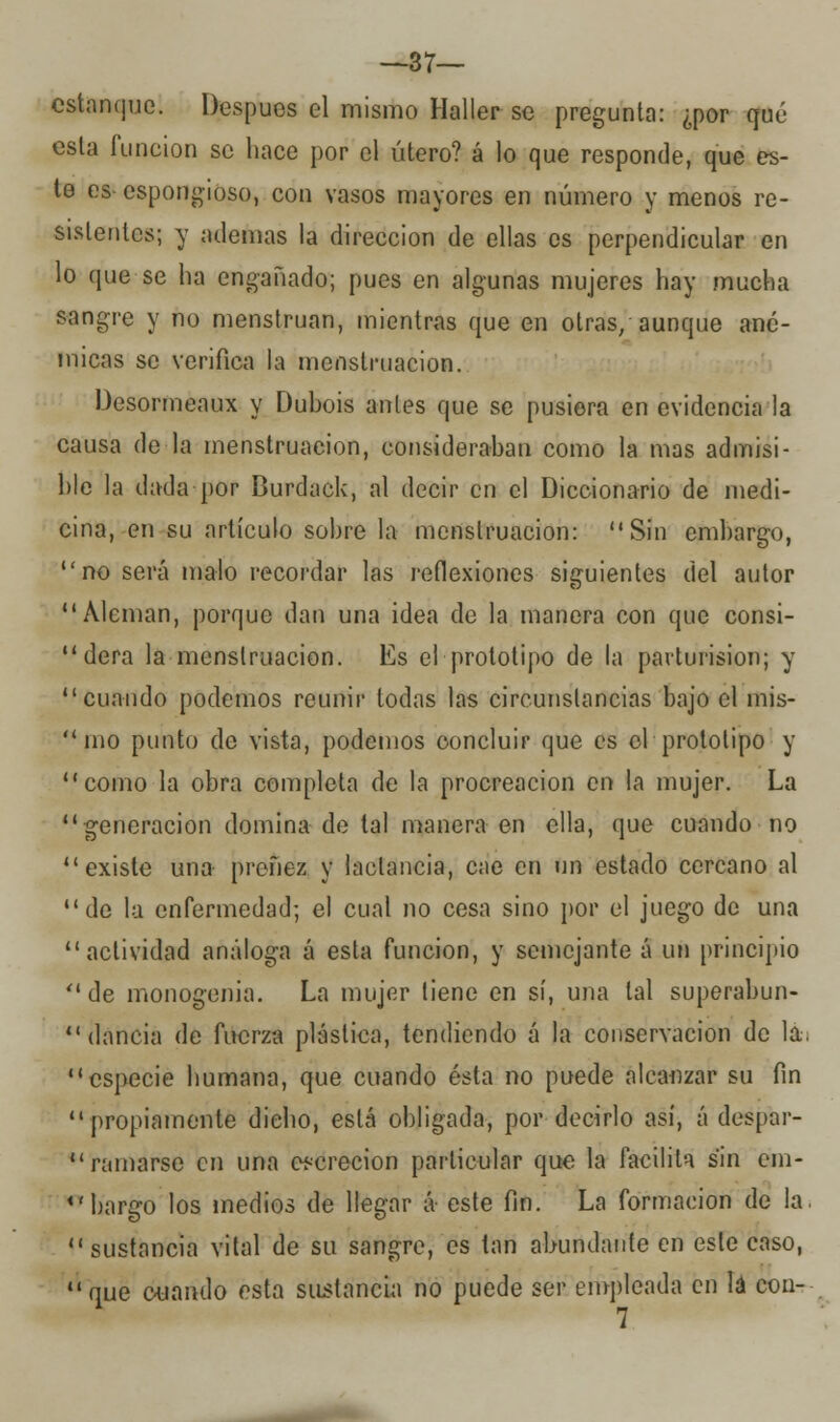 —37— estanque. Después el mismo Haller se pregunta: ¿por qué esta función se hace por el útero? á lo que responde, que es- te es- esponjoso, con vasos mayores en número y menos re- sistentes; y ademas la dirección de ellas es perpendicular en lo que se ha engañado; pues en algunas mujeres hay mucha sangre y no menstruan, mientras que en otras/aunque ané- micas se verifica la menstruación. Desormeaux y Dubois antes que se pusiera en evidencia la causa de la menstruación, consideraban como la mas admisi- ble la dada por Burdack, al decir en el Diccionario de medi- cina, en su artículo sobre la menstruación: Sin embargo, no será malo recordar las reflexiones siguientes del autor Alemán, porque dan una idea de la manera con que consi-  dera la menstruación. Es el prototipo de la parturision; y cuando podemos reunir todas las circunstancias bajo el mis- 1110 punto de vista, podemos concluir que es el prototipo y como la obra completa de la procreación en la mujer. La generación domina de tal manera en ella, que cuando no existe una preñez y lactancia, cae en un estado cercano al de la enfermedad; el cual no cesa sino por el juego de una actividad análoga á esta función, y semejante á un principio de monogenia. La mujer tiene en sí, una tal superabun- dancia de fuerza plástica, tendiendo á la conservación de la. especie humana, que cuando ésta no puede alcanzar su fin propiamente dicho, está obligada, por decirlo así, á despar- ramarse en una excreción particular que la facilita sin em- <rbargo los medios de llegar á este fin. La formación de la.  sustancia vital de su sangre, es tan abundante en este caso, que cuando esta sustancia no puede ser empleada en lá cou- 7