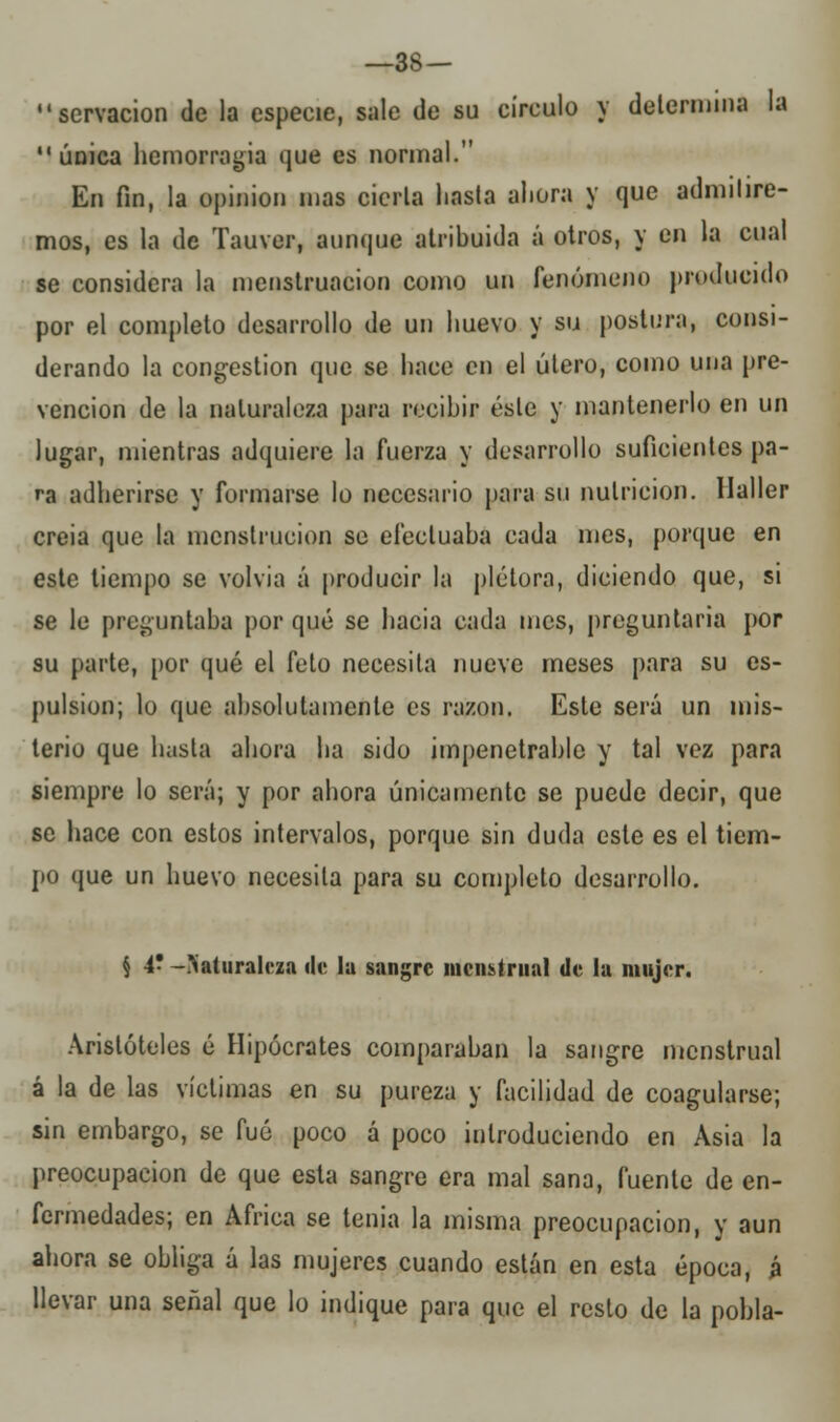 servacion de la especie, sale de su círculo y determina la  única hemorragia que es normal. En fin, la opinión mas cierta hasta ahora y que admitire- mos, es la de Tauver, aunque atribuida á otros, y en la cual se considera la menstruación como un fenómeno producido por el completo desarrollo de un huevo y su postura, consi- derando la congestión que se hace en el útero, como una pre- vención de la naturaleza para recibir éste y mantenerlo en un lugar, mientras adquiere la fuerza y desarrollo suficientes pa- ra adherirse y formarse lo necesario para su nutrición. Haller creia que la menstrucion se efectuaba cada mes, porque en este tiempo se volvía á producir la plétora, diciendo que, si se le preguntaba por qué se hacia cada mes, preguntaría por su parte, por qué el feto necesita nueve meses para su es- pulsion; lo que absolutamente es razón. Este será un mis- terio que hasta ahora ha sido impenetrable y tal vez para siempre lo será; y por ahora únicamente se puede decir, que se hace con estos intervalos, porque sin duda este es el tiem- po que un huevo necesita para su completo desarrollo. § 4' -naturaleza «le la sangre menstrual de la mujer. Aristóteles é Hipócrates comparaban la sangre menstrual á la de las víctimas en su pureza y facilidad de coagularse; sin embargo, se fué poco á poco introduciendo en Asia la preocupación de que esta sangre era mal sana, fuente de en- fermedades; en África se tenia la misma preocupación, y aun ahora se obliga á las mujeres cuando están en esta época, á llevar una señal que lo indique para que el resto de la pobla-