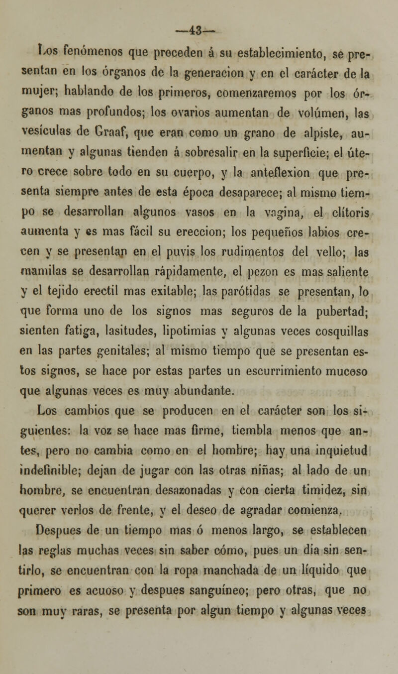 —43— Los fenómenos que preceden á su establecimiento, se pre- sentan en los órganos de la generación y en el carácter de la mujer; hablando de los primeros, comenzaremos por los ór- ganos mas profundos; los ovarios aumentan de volumen, las vesículas de Graaf, que eran como un grano de alpiste, au- mentan y algunas tienden á sobresalir en la superficie; el úte- ro crece sobre todo en su cuerpo, y la anteflexion que pre- senta siempre antes de esta época desaparece; al mismo tiem- po se desarrollan algunos vasos en la vagina, el clítoris aumenta y es mas fácil su erección; los pequeños labios cre- cen y se presentají en el puvis los rudimentos del vello; las mamilas se desarrollan rápidamente, el pezón es mas saliente y el tejido erectil mas exitable; las parótidas se presentan, lo que forma uno de los signos mas seguros de la pubertad; sienten fatiga, lasitudes, lipotimias y algunas veces cosquillas en las partes genitales; al mismo tiempo que se presentan es- tos signos, se hace por estas partes un escurrimiento mucoso que algunas veces es muy abundante. Los cambios que se producen en el carácter son los si- guientes: la voz se hace mas firme, tiembla menos que an- tes, pero no cambia como en el hombre; hay una inquietud indefinible; dejan de jugar con las otras niñas; al lado de un hombre, se encuentran desazonadas y con cierta timidez, sin querer verlos de frente, y el deseo de agradar comienza. Después de un tiempo mas ó menos largo, se establecen las reglas muchas veces sin saber cómo, pues un dia sin sen- tirlo, se encuentran con la ropa manchada de un líquido que primero es acuoso y después sanguíneo; pero otras, que no son muy raras, se presenta por algún tiempo y algunas veces