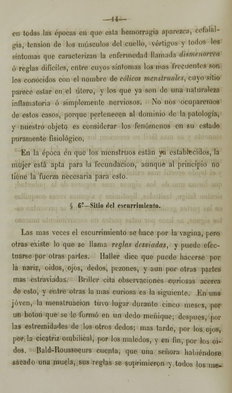 —44— en todas las épocas en que esta hemorragia aparezca, cefalal- gia, tensión de los músculos del cuello, vértigos y todos los síntomas que caracterizan la enfermedad llamada dismenorrea ó reglas difíciles, entre cuyos síntomas los mas frecuentes sor, los conocidos con el nombre de cólicos menstruales, cuyo sitio parece estar en el útero, y los que ya son do una naturaleza inflamatoria ó simplemente nerviosos. No nos ocuparemos de estos casos, porque pertenecen al dominio de la patología, v nuestro objeto es considerar los fenómenos en su estado puramente fisiológico. En la época en que los menstruos están w establecidos, la mujer está apta para la fecundación, aunque al principio no tiene la fuerza necesaria para esto. ■ § fi?—Sitio <lcl cscurriuiicnto. Las mas veces el escurrimiento se hace por la vagina, pero otras existe lo que se llama reglas desviadas, y puede efec- tuarse por otras partes. Ilaller dice que puede hacerse por la nariz, oidos, ojos, dedos, pezones, y aun por otras partes mas estraviadas. Brillcr cita observaciones curiosas acerca de esto, y entre otras la mas curiosa es la siguiente. En una joven, la menstruación tuvo lugar durante cinco meses, por un botón que se le formó en un dedo meñique; después, por las estremidades de los otros dedos; mas tarde, per los ojos, pop. la cicatriz ombilical, por los maledos, y en fin, por los oi- dos. Bald-Roussoeurs cuenta, que una señora habiéndose sacado una muela, sus reglas se suprimieron y todos los me-