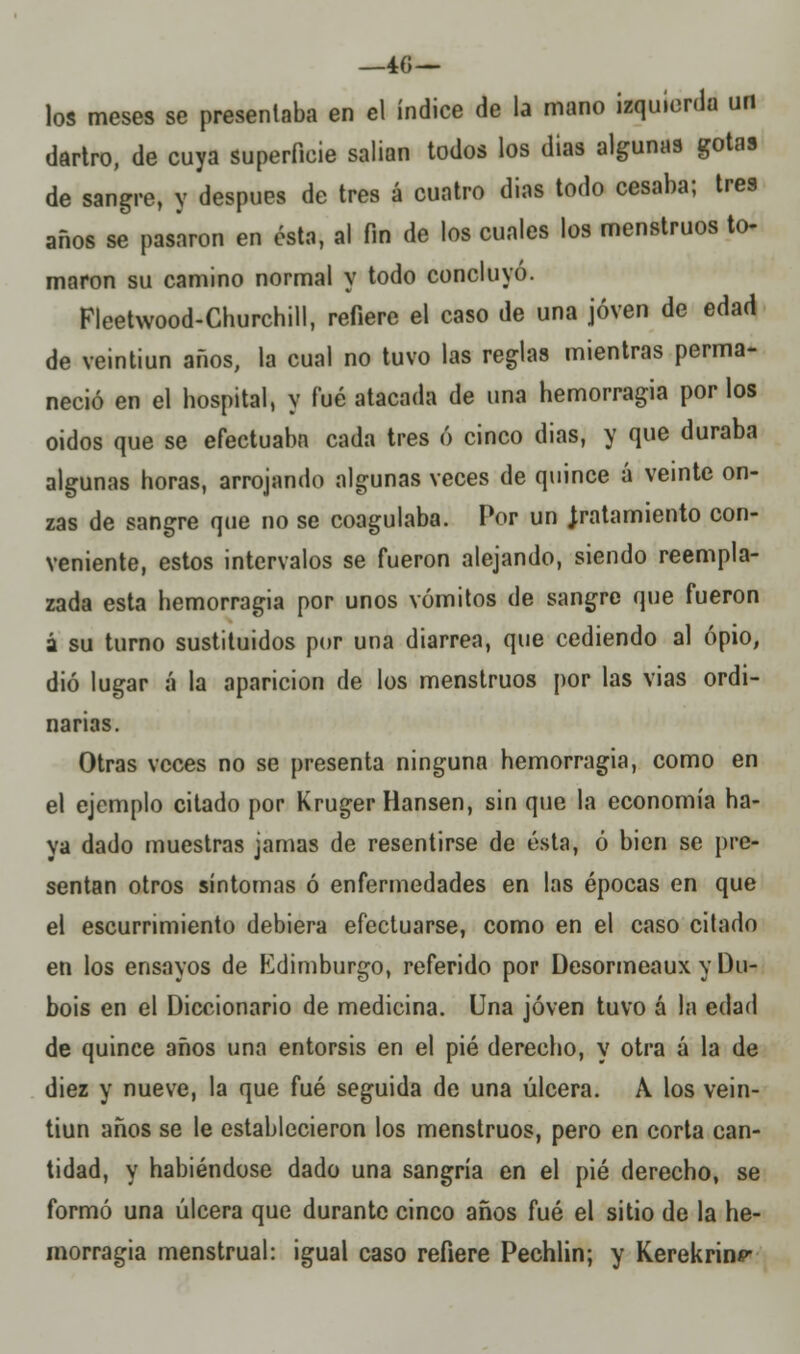 los meses se presentaba en el índice de la mano izquierda un dartro, de cuya superficie salían todos los dias algunas gotas de sangre, y después de tres á cuatro dias todo cesaba; tres años se pasaron en ésta, al fin de los cuales los menstruos to- maron su camino normal y todo concluyo. Fleetwood-Churchill, refiere el caso de una joven de edad de veintiún años, la cual no tuvo las reglas mientras perma- neció en el hospital, y fué atacada de una hemorragia por los oidos que se efectuaba cada tres ó cinco dias, y que duraba algunas horas, arrojando algunas veces de quince á veinte on- zas de sangre que no se coagulaba. Por un tratamiento con- veniente, estos intervalos se fueron alejando, siendo reempla- zada esta hemorragia por unos vómitos de sangre que fueron á su turno sustituidos por una diarrea, que cediendo al opio, dio lugar á la aparición de los menstruos por las vias ordi- narias. Otras veces no se presenta ninguna hemorragia, como en el ejemplo citado por Kruger Hansen, sin que la economía ha- ya dado muestras jamas de resentirse de ésta, ó bien se pre- sentan otros síntomas ó enfermedades en las épocas en que el escurrimiento debiera efectuarse, como en el caso citado en los ensayos de Edimburgo, referido por Desormeaux y Du- bois en el Diccionario de medicina. Una joven tuvo á la edad de quince años una entorsis en el pié derecho, y otra á la de diez y nueve, la que fué seguida de una úlcera. A los vein- tiún años se le establecieron los menstruos, pero en corta can- tidad, y habiéndose dado una sangría en el pié derecho, se formó una úlcera que durante cinco años fué el sitio de la he- morragia menstrual: igual caso refiere Pechlin; y Kerekrinp-