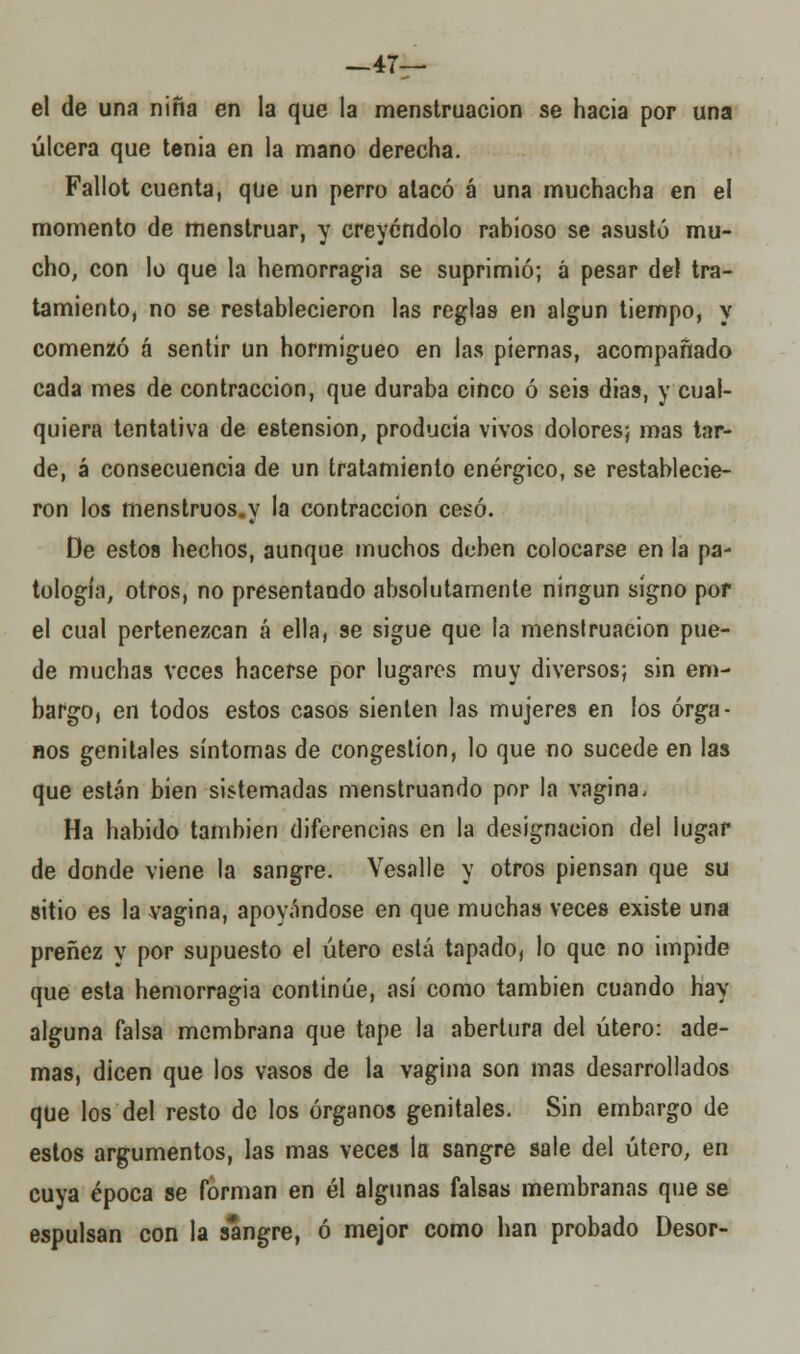 —47— el de una niña en la que la menstruación se hacia por una úlcera que tenia en la mano derecha. Fallot cuenta, que un perro atacó á una muchacha en el momento de menstruar, y creyéndolo rabioso se asustó mu- cho, con lo que la hemorragia se suprimió; á pesar de) tra- tamiento, no se restablecieron las reglas en algún tiempo, y comenzó á sentir un hormigueo en las piernas, acompañado cada mes de contracción, que duraba cinco ó seis dias, y cual- quiera tentativa de estension, producía vivos dolores; mas tar- de, á consecuencia de un tratamiento enérgico, se restablecie- ron los menstruos.y la contracción cesó. De estos hechos, aunque muchos deben colocarse en la pa- tología, otros, no presentando absolutamente ningún signo por el cual pertenezcan á ella, se sigue que la menstruación pue- de muchas veces hacerse por lugares muy diversos; sin em- bargo, en todos estos casos sienten las mujeres en los órga- nos genitales síntomas de congestión, lo que no sucede en las que están bien sistemadas menstruando por la vagina, Ha habido también diferencias en la designación del lugar de donde viene la sangre. Vesalle y otros piensan que su sitio es la vagina, apoyándose en que muchas veces existe una preñez y por supuesto el útero está tapado, lo que no impide que esta hemorragia continúe, así como también cuando hay alguna falsa membrana que tape la abertura del útero: ade- mas, dicen que los vasos de la vagina son mas desarrollados que los del resto de los órganos genitales. Sin embargo de estos argumentos, las mas veces la sangre sale del útero, en cuya época se forman en él algunas falsas membranas que se espulsan con la sangre, ó mejor como han probado Desor-