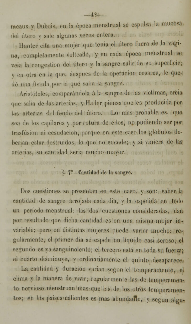 —4^— mcaux \ Dubois, et la época naeneUiiíf se espulsa la mucosa del útero y sale algunas veces entera. lhmtcr cita una mujer que tema el útero fuera de la vagi- na, completamente volteado, y en cada época menstrual se veía la congestión del útero y la sanare salir de su superficie; y cu otra en la que, después de la operación cesárea, le que- dó una fístula por la que salía la sanare. Aristóteles, comparándola á la sangre de las víctimas, ereia que salía de las arterias, y Haller piensa que es producida por Las arterias <!el fondo del útero. Lo mas probable es, que sea de los capilares y por rotura de ellos, no podiendo ser por trasfúsion ni ecsudaeion, porque en este caso los glóbulos de- berian estar destruidos, lo que no sucede; y si viniera de las arterias, su cantidad seria mucho mayor. § V—Cantidad de la sangre. Dos cuestiones se presentan en este caso, y son: saber la cantidad de sangre arrojada cada dia, y la espedida en todo un período menstrual: las dos cuestiones consideradas, dan por resultado que dicha cantidad es en una misma mujer in- variable; pero en distintas mujeres puede variar mucho: re- gularmente, el primer dia se espele un liquide casi seroso; el segundo es ya sanguinolento; el tercero está en toda su fuerza; el cuarto disminuye, y ordinariamente el quinto desaparece. La cantidad y duración varían según el temperamento, el clima y la manera de vivir; regularmente las de temperamen- to nervioso menstruan mas que las de los otros temperamen- tos; en los países'calientes es mas abundaifle, y según algu-