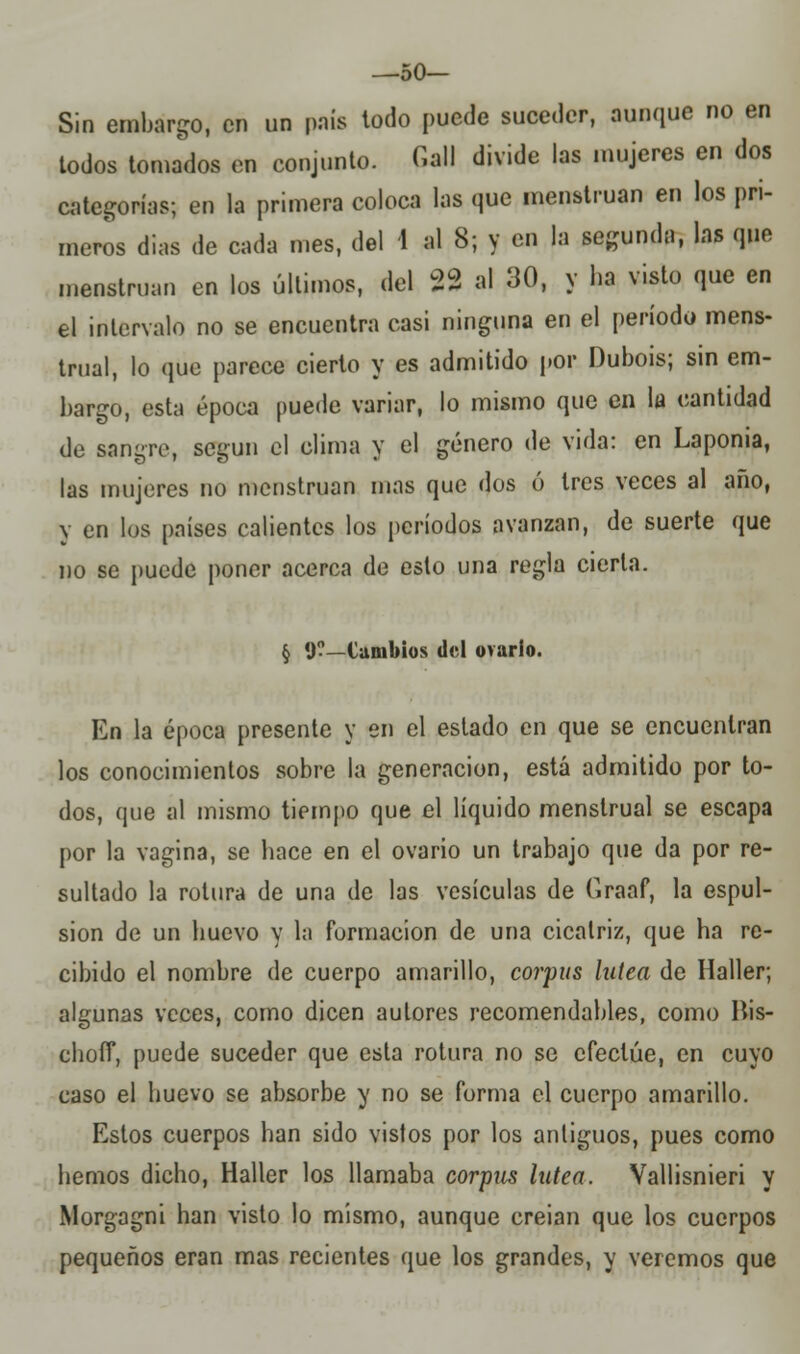 —50— Sin embargo, en un país todo puede suceder, aunque no en todos tomados en conjunto. Cali divide las mujeres en dos categorías; en la primera coloca las que menstruan en los pri- meros dias de cada mes, del 4 al 8; y en la segunda, las que menstruan en los últimos, del 22 al 30, y ha visto que en el intervalo no se encuentra casi ninguna en el período mens- trual, lo que parece cierto y es admitido por Dubois; sin em- bargo, esta época puede variar, lo mismo que en la cantidad de sangre, según el clima y el género de vida: en Lapoma, las mujeres no menstruan mas que dos ó tres veces al año, y en los países calientes los períodos avanzan, de suerte que no se puede poner acerca de esto una regla cierta. § 1)?—Cambios del ovarlo. En la época presente y en el estado en que se encuentran los conocimientos sobre la generación, está admitido por to- dos, que al mismo tiempo que el líquido menstrual se escapa por la vagina, se hace en el ovario un trabajo que da por re- sultado la rotura de una de las vesículas de Graaf, la espul- sion de un huevo y la formación de una cicatriz, que ha re- cibido el nombre de cuerpo amarillo, corpas lútea de Haller; algunas veces, como dicen autores recomendables, como His- choíT, puede suceder que esta rotura no se efectúe, en cuyo caso el huevo se absorbe y no se furnia el cuerpo amarillo. Estos cuerpos han sido vistos por los antiguos, pues como hemos dicho, Haller los llamaba corpus latea. Vallisnieri y Morgagni han visto lo mismo, aunque creian que los cuerpos pequeños eran mas recientes que los grandes, y veremos que