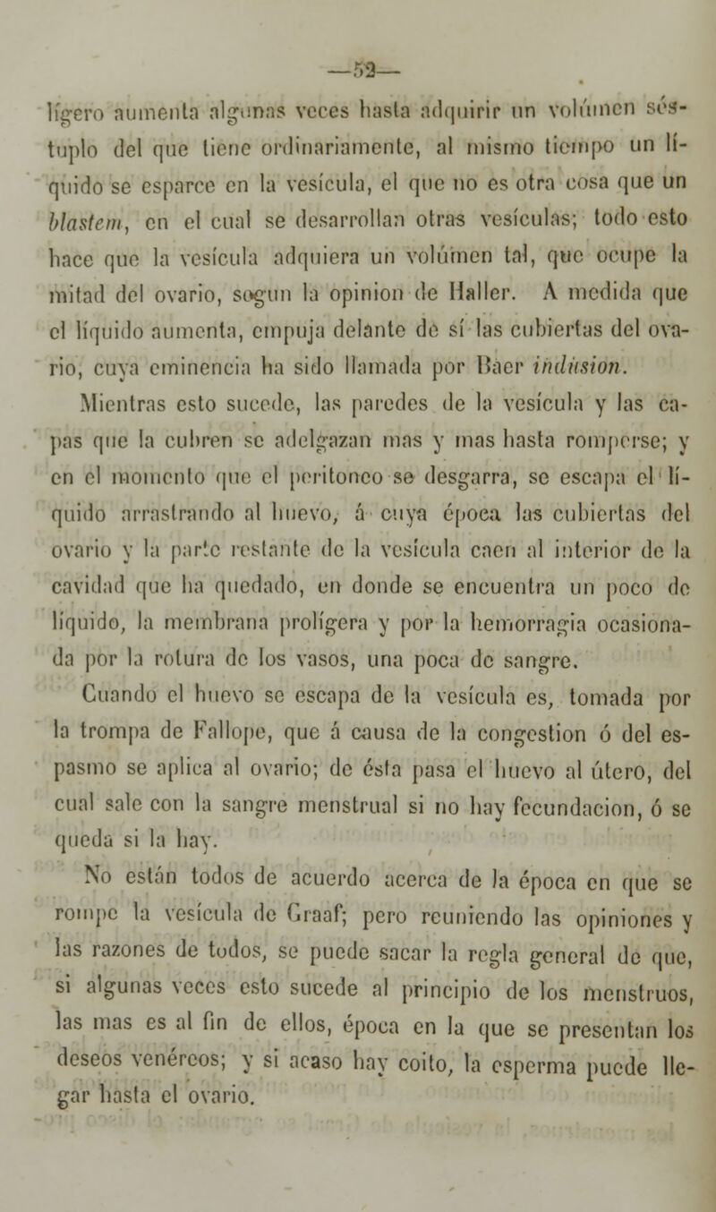 —53— ligero aumenta algunas veces hasta adquirir un Volumen sép- tuplo del que tiene ordinariamente, al misino tiempo un lí- quido se esparce en la vesícula, el que no es otra cosa que un blastcm, en el cual se desarrollan otras vesículas; todo esto hace que la vesícula adquiera un volumen tal, que ocupe la mitad del ovario, sogun la opinión de Hallcr. A medida que el líquido aumenta, empuja delante de sí las cubiertas del ova- rio, cuya eminencia ha sido llamada por Báer indiision. Mientras esto sucede, las paredes de la vesícula y las ca- pas que la cubren se adelgazan mas y mas hasta romperse; y en el momento que el peritoneo so desgarra, se escapa el lí- quido arrastrando al huevo, á cuya epoea. las cubiertas del ovario y la parle restante de la vesícula caen al interior de la cavidad que ha quedado, en donde se encuentra un poco de líquido, la membrana prolígera y por la hemorragia ocasiona- da por la rotura de los vasos, una poca de sangre. Cuando el huevo se escapa de la vesícula es, tomada por la trompa de Fallope, que á causa de la congestión ó del es- pasmo se aplica al ovario; de ésta pasa el huevo al útero, del cual sale con la sangre menstrual si no hay fecundación, ó se queda si la hay. No están todos de acuerdo acerca de la época en que se rompe la vesícula de Graaf; pero reuniendo las opiniones y las razones de todos, se puede sacar la regla general de que, si algunas veces esto sucede al principio de los menstruos, las mas es al fin de ellos, época en la que se presentan los deseos venéreos; y si acaso hay coito, la esperma puede lle- gar hasta el ovario.