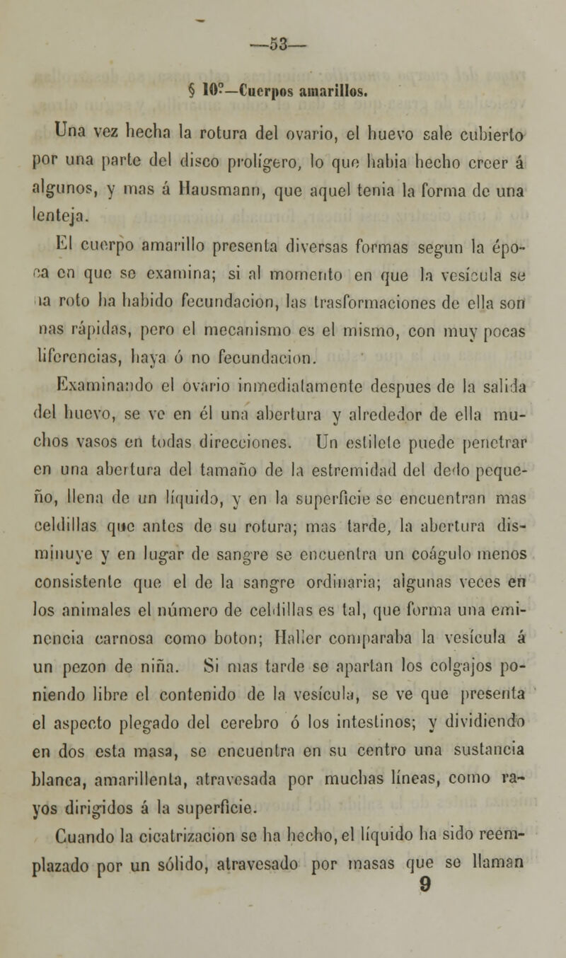 —53— § 10?—Cuerpos amarillos. Una vez hecha la rotura del ovario, el huevo sale cubierto por una parte del disco prolígero, lo que hahia hecho creer á algunos, y mas á Hausmann, que aquel tenia la forma de una lenteja. El cuerpo amarillo presenta diversas formas según la épo- ca en que se examina; si al momento en que la vesícula se la roto ha habido fecundación, las trasformaciones de ella son ñas rápidas, pero el mecanismo es el mismo, con muy pocas lifcrencias, haya ó no fecundación. Examinando el ovario inmediatamente después de la salida del huevo, se ve en el una abertura y alrededor de ella mu- chos vasos en todas direcciones. Un estilete puede penetrar en una abertura del tamaño de la estremidad del dedo peque- ño, llena de un líquido, y en la superficie se encuentran mas celdillas que antes de su rotura; mas tarde, la abertura dis- minuye y en lugar de sangre se encuentra un coágulo menos consistente que el de la sangre ordinaria; algunas veces en los animales el número de celdillas es tal, que forma una emi- nencia carnosa como botón; Halier comparaba la vesícula á un pezón de niña. Si mas tarde se apartan los colgajos po- niendo libre el contenido de la vesícula, se ve que presenta el aspecto plegado del cerebro ó los intestinos; y dividiendo en dos esta masa, se encuentra en su centro una sustancia blanca, amarillenta, atravesada por muchas líneas, como ra- yos dirigidos á la superficie. Cuando la cicatrización se ha hecho, el líquido lia sido reem- plazado por un sólido, atravesado por masas que se llaman
