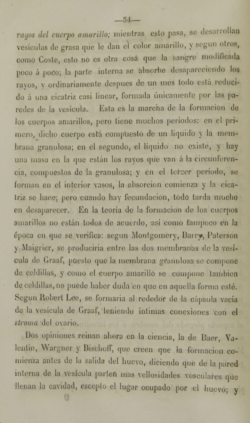 —51— rayos del cuerpo amarillo; mientras esto pasa, se desarrollas vesículas de grasa que le dan el color amarillo, y según oíros, como Costé, esto no es otra cosa que la sanare modificada poco á poco; la parle interna se absorbe desapareciendo los rayos, y ordinariamente después de un mes lodo está reduci- do á una cicatriz casi linear, formada únicamente por las pa- redes de la vesícula. Esta es la marcha de la formación de los cuerpos amarillos, pero tiene muchos períodos: en el pri- mero, dicho cuerpo está compuesto de un líquido y la mem- brana granulosa; en el segundo, el líquido no existe, y hay una masa en la que están los rayos que van á la circunferen- cia, compuestos de la granulosa; y en el tercer período, se forman en el interior vasos, la absorción comienza y la cica- triz se hace; pero cuando hay fecundación, todo tarda mucho en desaparecer. En la teoría de la formación de los cuerpos amarillos no están todos de acuerdo, así como tampoco en la época en que se verifica: según Monlgoincry, Barrjp, Palerson y Maigrier, se produciria entre las dos membranas de la vesí- cula de Graaf, puesto que la membrana granulosa so compone de celdillas, y como el cuerpo amarillo se compone también de,celdillas,ño puede haber duda en (pie en aquella forma esté. Según Uobert Lee, se formaría al rededor de la cápsula vacía de la vesícula de Graaf, teniendo íntimas conexiones con el stroma del ovario. Dos opiniones reinan ahora en la ciencia, la de líaer, Va- lentín, War-ner y Bischoíf, que creen que la -formación co- mienza antes de la salida del huevo, diciendo qué de la pared interna de la vesícula parten mas vellosidades vósculares que llenan la cavidad, escoplo el lugar ocupado por el huevo; y