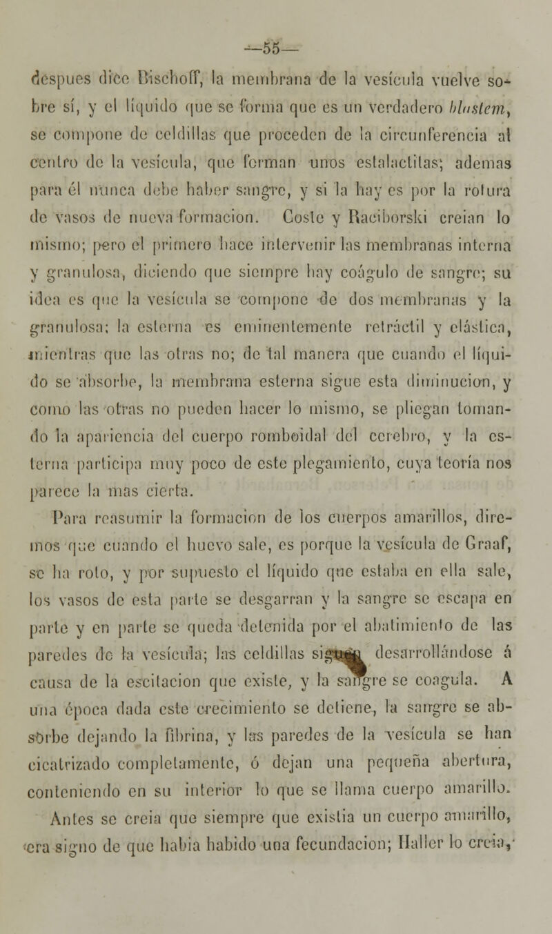 —55— después dice Bisc'hoíf, la membrana de la vesícula vuelve so- bre sí, y el liquidó que se í'ornia que es un verdadero l>l<tslcm¡ se compone de celdillas que proceden de la circunferencia al centro de la vesícula, qué forman unos estalactitas; ademas para 61 nunca debo haber sangre, y si la hay es por la rotura de vasos de nueva formación. Coste y Raciborski creían lo mismo; pero el primero hace intervenir las membranas interna y granulosa, diciendo que siempre hay coágulo de sangre; su idea es que la vesícula se compone -do dos membranas y la granulosa; la estema es eminentemente retráctil y elástica, mientras (pie las otras no; de tal manera (pie cuando el líqui- do se absorbe, la membrana esterna sigue esta diminución, y como las otras no pueden hacer lo mismo, se pliegan toman- do la apariencia del cuerpo romboidal del cerebro, y la es- terna participa muy poco de este plegamiento, cuya teoría nos parece la mas cierta. Para reasumir la formación de los cuerpos amarillos, dire- mos que cuando el huevo sale, es porque la vesícula de Graaf, se ha rolo, y por supuesto el líquido que estaba en olla sale, los vasos de ésta parle se desgarran y la sangre se escapa en parte y en parte se queda 'detenida por el abatimiento de las paredes de la vesícula; las celdillas siatttja desarrollándose á causa de la oscitación que existe, y la sangre se coagula. A una época dada esto crecimiento se detiene, la sangre se ab- sorbo dejando la fibrina, y las paredes de la vesícula se han cicatrizado completamente, ó dejan una pequeña abertura, conteniendo en su interior lo que se llama cuerpo amarillo. Antes se creia que siempre que exislia un cuerpo amurillo, •era signo de (pie había habido una fecundación; Ilaller lo creía,-