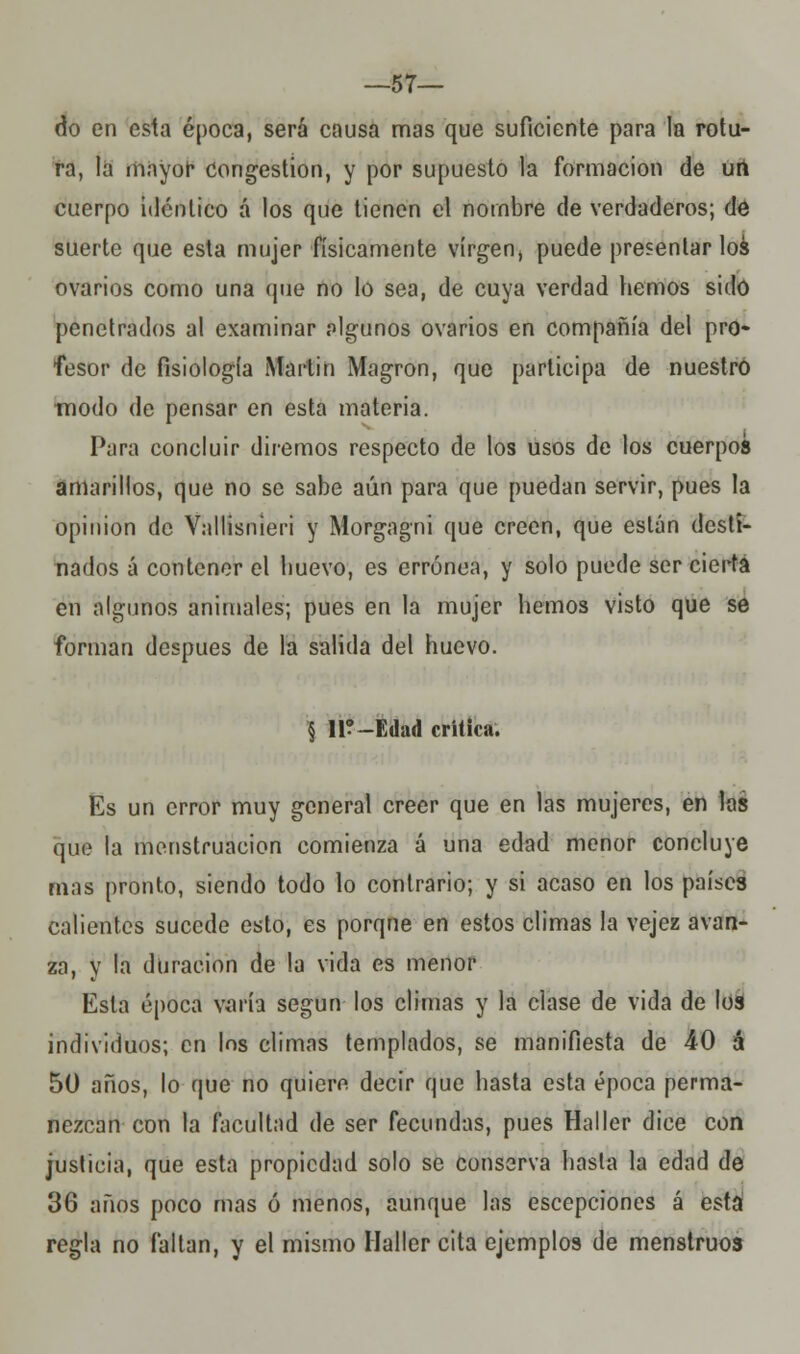 —57— do en esta época, será causa mas que suficiente para la rotu- ra, la mayor congestión, y por supuesto la formación de urt cuerpo idéntico á los que tienen el nombre de verdaderos; de suerte que esta mujer físicamente virgen, puede presentar loa ovarios como una que no lo sea, de cuya verdad hemos sido penetrados al examinar algunos ovarios en compañía del pro- fesor de fisiología Martin Magron, que participa de nuestro modo de pensar en esta materia. Para concluir diremos respecto de los usos de los cuerpos amarillos, que no se sabe aún para que puedan servir, pues la opinión de Vallisnieri y Morgagni que creen, que están desti- nados á contener el huevo, es errónea, y solo puede ser cierta en algunos animales; pues en la mujer hemos visto que se forman después de la salida del huevo. § 11?-Edad critica. Es un error muy general creer que en las mujeres, en las que la menstruación comienza á una edad menor concluye mas pronto, siendo todo lo contrario; y si acaso en los países calientes sucede esto, es porque en estos climas la vejez avan- za, y la duración de la vida es menor Esta época varía según los climas y la clase de vida de los individuos; en los climas templados, se manifiesta de AO á 50 años, lo que no quiero decir que hasta esta época perma- nezcan con la facultad de ser fecundas, pues Haller dice con justicia, que esta propiedad solo se conserva hasta la edad de 36 años poco mas ó menos, aunque las escepciones á esta regla no faltan, y el mismo Haller cita ejemplos de menstruos