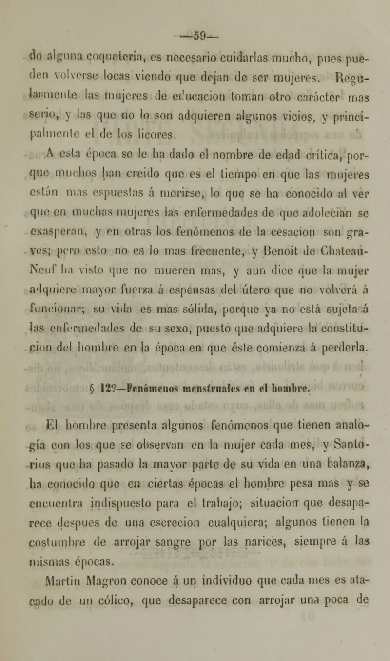 —59— do alguna coquetería, es necesario cuidarlas mucho, pues pue- den volverse locas viendo que dejan de ser mujeres. Regu- larmente las mujeres de educación toman otro carácter mas serio, y l:is que no lo son adquieren algunos vicios, y princi- palmente el de los licores A esta época se le lia dado el nombre de edad crítica, por- que muclios lian creído que es el tiempo en que las mujeres están mas espueslas á morirse, lo que so ha conocido al ver que en muchas mujeres las enfermedades de que adolecían se exasperan, y en otras los fenómenos de la cesación son gra- ves; pero esto no es lo mas frecuente, y Benoit de Chaleau- Neuf ha visto (pie no mueren mns, y aun dice que la mujer adquiere mayor fuerza á espensas del útero que no volverá á funcionar; su vida es mas sólida, porque ya no está sujeta á las enfermedades de su sexo, puesto que adquiere la constitu- ción del hombre en la época en que éste comienza á perderla. § 129—Fenómenos menstruales en el hombre. El hombre presenta algunos fenómenos que tienen analo- gía con los que se observan en la mujer cada mes, y Santo- nos que ha pasado la mavor parte de su vida en una balanza, ha conocido que en ciertas épocas el hombre pesa mas y se encuentra indispuesto para el trabajo; situación que desapa- rece después de una escrecion cualquiera; algunos tienen la costumbre de arrojar sangre por las narices, siempre á las mismas épocas. Martin Magron conoce á un individuo que cada mes es ata- cado de un cólico, que desaparece con arrojar una poca de