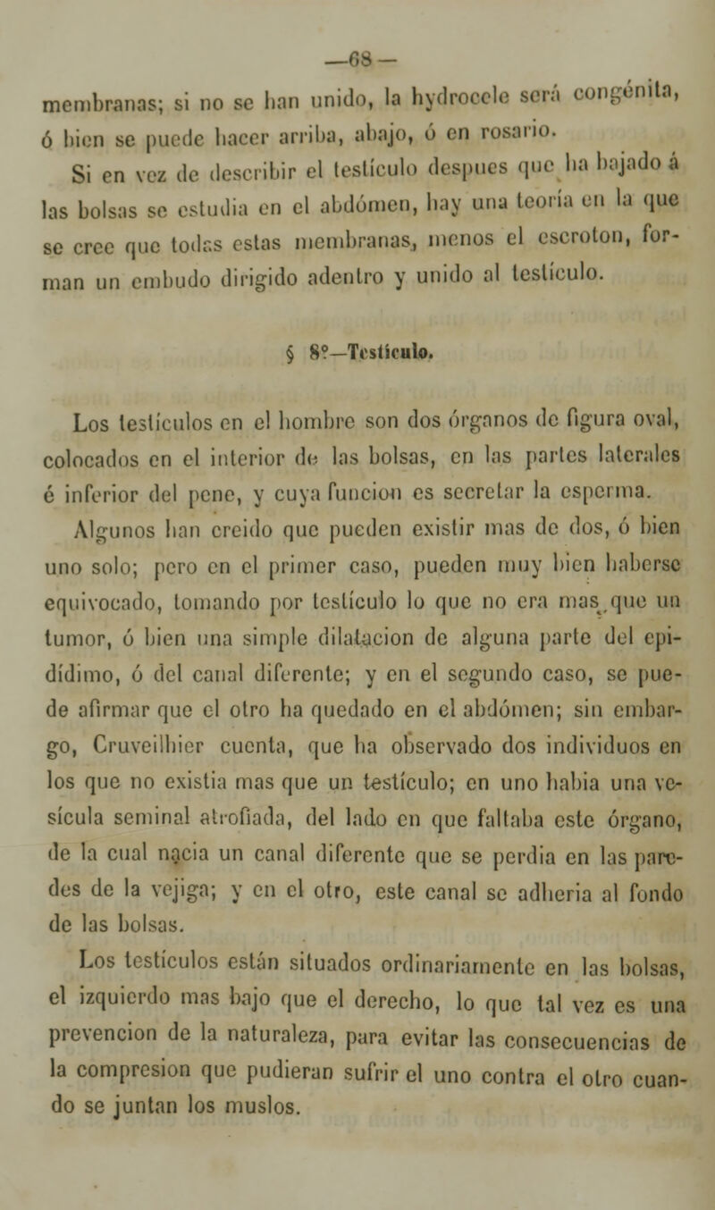_f,S- mcmbranas; si no se lian unido, la hydroccle será oongénjta, ó bien se puede haeer arriba, ;>l>í>j<>» ó cn rosario. Si en vez de describir el testículo después que lia bajado* las bolsas se estudia en el abdomen, bay ana teoría en la que se cree que todas estas membranas, menos el eserolon, for- man un embudo dirigido adentro y unido al testículo. § 8?-Testículo. Los testículos en el bombre son dos órganos de figura oval, colocados en el interior de. las bolsas, cn las partes laterales é inferior del pene, y cuya función es secretar la esperma. Algunos lian creido que pueden existir mas de dos, ó bien uno solo; pero en el primer caso, pueden muy bien babersc equivocado, lomando por testículo lo que no era mas,que un tumor, ó bien una simple dilatación de alguna {tarto del epi- dídimo, ó del canal diferente; y en el segundo caso, se pue- de afirmar que el otro ha quedado en el abdomen; sin embar- go, Cruveilhicr cuenta, que ha observado dos individuos en los que no existia mas que un testículo; cn uno habia una ve- sícula seminal atrofiada, del lado cn que faltaba este órgano, de la cual nacia un canal diferente que se perdia en las pare- des de la vejiga; y cn el otro, este canal se adheria al fondo de las bolsas. Los testículos están situados ordinariamente en las bolsas, el izquierdo mas bajo que el derecho, lo que tal vez es una prevención de la naturaleza, para evitar las consecuencias de la compresión que pudieran sufrir el uno contra el otro cuan- do se juntan los muslos.