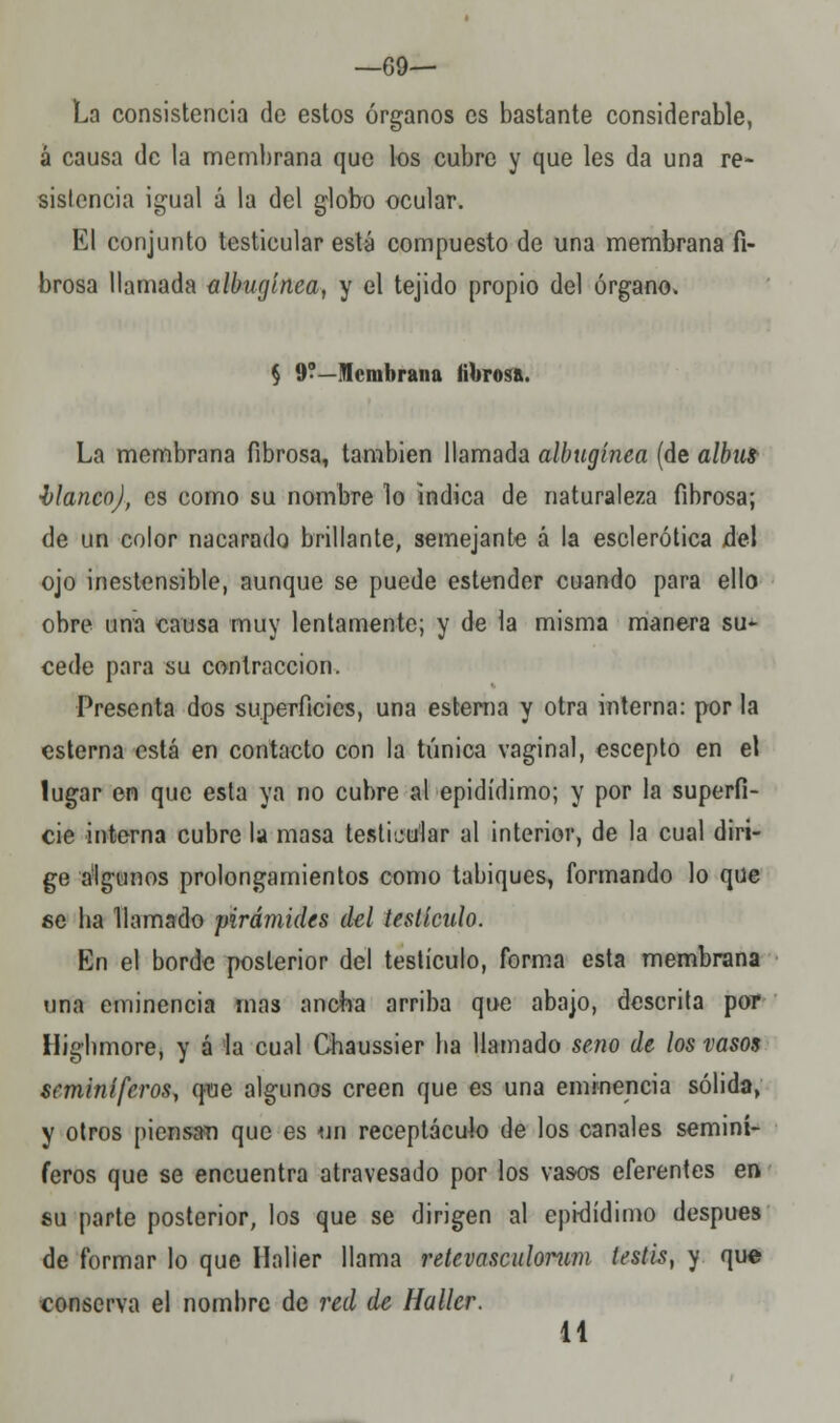 —69— La consistencia de estos órganos es bastante considerable, á causa de la membrana que los cubre y que les da una re- sistencia igual á la del globo ocular. El conjunto testicular está compuesto de una membrana fi- brosa llamada albugínea, y el tejido propio del órgano, § 9?—Membrana fibrosa. La membrana fibrosa, también llamada albugínea (de albut blanco), es como su nombre lo indica de naturaleza fibrosa; de un color nacarado brillante, semejante á la esclerótica del ojo inestensible, aunque se puede estender cuando para ello obre una causa muy lentamente; y de la misma manera su- cede para su contracción. Presenta dos superficies, una estema y otra interna: por la esterna está en contacto con la túnica vaginal, escepto en el lugar en que esta ya no cubre al epidídimo; y por la superfi- cie interna cubre la masa testicular al interior, de la cual diri- ge algunos prolongamientos como tabiques, formando lo que se ba llamado pirámides del testículo. En el borde posterior del testículo, forma esta membrana una eminencia mas anota arriba que abajo, descrita por Ilighmore, y á la cual Chaussier ba llamado seno de los vasos seminíferos, que algunos creen que es una eminencia sólida, y otros piensan que es un receptáculo de los canales seminí- feros que se encuentra atravesado por los vasos eferentes en su parte posterior, los que se dirigen al epidídimo después de formar lo que llalier llama retevasculorum testis, y que conserva el nombre de red de Haller. 11