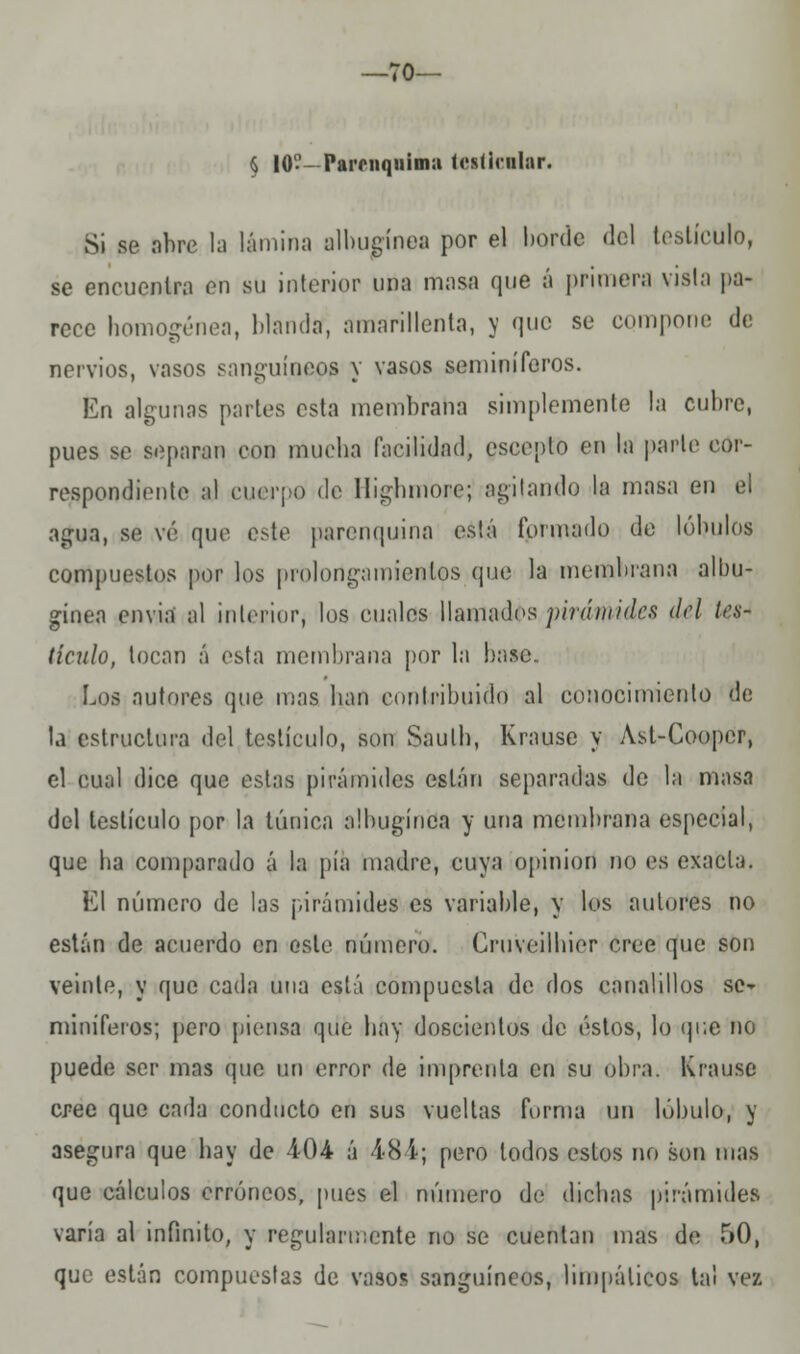 •70— § 10—Parniquimu lesíirular. Si se abre la lámina albugínea por el borde del testículo, se encuentra en su interior una masa que á primera vista pa- rece homo-énea, blanda, amarillenta, y que se compone de nervios, vasos sanguíneos y vasos seminíferos. En algunas partes esta membrana simplemente la cubre, pues se separan con mucha facilidad, eseepto en la parte cor- respondiente al cuerpo de Highmore; agitando la masa en el agua, se ve que este psrenquina está formado de lóbulos compuestos por los prolongamientos que la membrana albu- gínea envia al interior, los cuales llamados pirámides del tes- tículo, tocan á esta membrana por la base.. Los autores que mas han contribuido al conocimiento de la estructura del testículo, son Sauth, Krause y Ast-Cooper, el cual dice que estas pirámides están separadas de la masa del testículo por la túnica albugínea y una membrana especial, que ha comparado á la pía madre, cuya opinión no es exacta. El número de las pirámides es variable, y los autores no están de acuerdo en este número. Cruveilhier cree que son veinte, y que cada una está compuesta de dos canalillos se- miníferos; pero piensa que hay doscientos de éstos, lo que no puede ser mas que un error de imprenta en su obra. Krause cree que cada conducto en sus vueltas forma un lóbulo, y asegura que hay de 404 á Í8 í; pero todos estos no son mas que cálculos erróneos, pues el número de dichas pirámides varía al infinito, y regularmente no se cuentan mas de 50, que están compuestas de vaso* sanguíneos, limpálicos tal vez