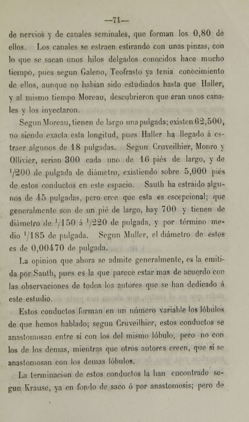 —71— de nervios y de canales seminales, que forman los 0,80 de ellos. Los canales se eslraen eslirando con unas pinzas, con lo que se sacan unos hilos delgados conocidos hace mucho tiempo, pues según Galeno, Teofrasto ya tenia conocimiento de ellos, aunque no habían sido estudiados hasta que Haller, y al mismo tiempo Moreau, descubrieron que eran unos cana- les y los inyectaron. Según Moreau, tienen de largo una pulgada; existen 62,500, no siendo exacta esta longitud, pues Haller ha llegado á es- traer algunos de '18 pulgadas. Según Ouveilhier, Monro \ Ollivicr, serian 300 cada uno de ltí pies de largo, y de 7200 de pulgada do diámetro, existiendo sobre 5,000 pies de estos conductos en este espacio. Saulh ha estraido algu- nos de 15 pulgadas, pero croe que esta es escepcional; que generalmente son de un pié de largo, hay 700 y tienen de diámetro de '/ISO á J/220 de pulgada, y por término me- dio '/l85 de pulgada. Según Muller, el diámetro de estos es de 0,00470 de pulgada. La opinión que ahora se admite generalmente, es la emiti- da por Saulh, pues es la que parece estar mas de acuerdo con las observaciones de todos los autores que se han dedicado á este estudio. Estos conductos forman en un número variable los lóbulos de que hemos hablado; según Ouveilhier, estos conductos se anastomosan entre sí con los del mismo lóbulo, pero no con los de los demás, mientras que otros autores creen, que sí se anastomosan con los demás lóbulos. La terminación de estos conductos la han encontrado se- gún Krause, ya en fondo de saco ó por anastomosis; pero de