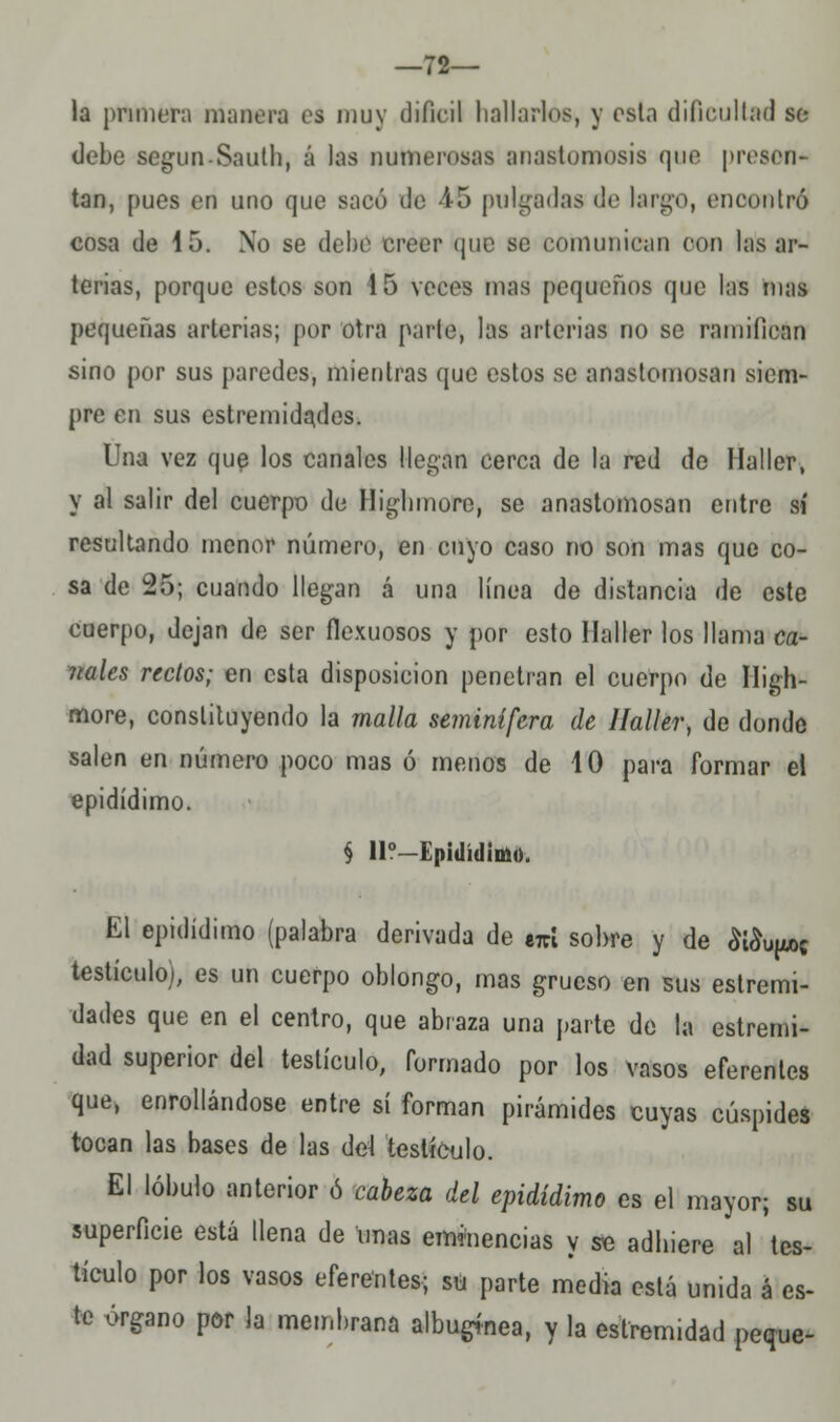 —72— la primen manera es muy difícil Imitarlos, y esta dificultad se debe segun-Sautb, á las numerosas anastomosis que presen* tan, pues en uno que sacó de 45 pulgadas do largo, encontró cosa de 15. No se debe creer que se comunican con las ar- terias, porque estos son 15 veces mas pequeños que las mas pequeñas arterias; por otra parte, las arterias no se ramifican sino por sus paredes, mientras que estos se anastomosan siem- pre en sus estremidades. Una vez que los canales llegan cerca de la red de llaller, y al salir del cuerpo de Higbmore, se anastomosan entre sí resultando menor número, en cuyo caso no son mas que co- sa de 25; cuando llegan á una línea de distancia de este cuerpo, dejan de ser flexuosos y por esto llaller los llama ca- ntales rectos; en esta disposición penetran el cuerpo de Iligh- more, constituyendo la malla seminífera de llaller, de donde salen en número poco mas ó menos de 10 para formar el epidídimo. § 11?—Epidídimo. El epidídimo (palabra derivada de e7rí sobre y de &$upC testículo), es un cuerpo oblongo, mas grueso en sus estremi- dades que en el centro, que abraza una parte de la estremi- dad superior del testículo, formado por los vasos eferentes que, enrollándose entre sí forman pirámides cuyas cúspides tocan las bases de las del testículo. El lóbulo anterior ó cabeza del epidídimo es el mayor; su superficie está llena de unas eminencias y se adinere al tes- tículo por los vasos eferentes; su parte media está unida á es- te órgano por la membrana albugínea, y la estremidad peque-