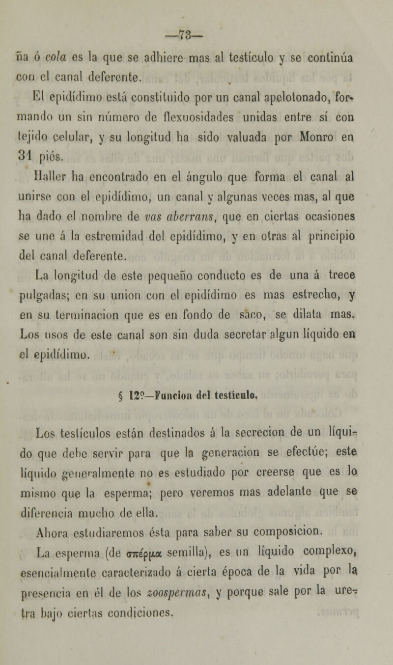 —73- ña ó cola es la que se adhiere mas al testículo y se continúa con el canal deferente. El epidídimo está constituido por un canal apelotonado, for- mando un sin número de flexuosidades unidas entre sí con tejido celular, y su longitud ha sido valuada por Monro en 31 pies. llaller ha encontrado en el ángulo que forma el canal al unirse con el epidídimo, un canal y algunas veces mas, al que ha dado el nombre de vas aberrans, que en ciertas ocasiones se une á la estremidad del epidídimo, y en otras al principio del canal deferente. La longitud de este pequeño conducto es de una á trece pulgadas; en su unión con el epidídimo es mas estrecho, y en su terminación que es en fondo de saco, se dilata mas. Los usos de este canal son sin duda secretar algún líquido en el epidídimo. § 12?—Función del testículo. Los teslículos están destinados á la secreción de un líqui-^ do que debe servir para que la generación se efectúe; este líquido generalmente no es estudiado por creerse que es lo mismo que la esperma; pero veremos mas adelante que se diferencia mucho de ella. Ahora estudiaremos ésta para saber su composición. La esperma (de <nrép[Aa semilla), es un líquido complexo, esencialmente caracterizado á cierta época de la vida por la presencia en él de los zoospennas, y porque sale por la ure-: tra bajo ciertas condiciones.