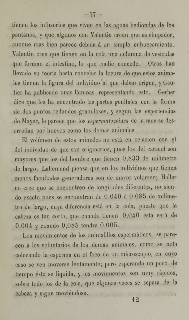 -77— lienen los infusorios que viven en las aguas hediondas de los pantanos, y que algunos con Valentín creen que es chupador, aunque mas bien parece debida á un simple enhuecamiento. Valentín cree que tienen en la cola una columna de vesículas que forman el intestino, lo que nadie concede. Otros han llevado su teoría hasta concebir la locura de que estos anima- les tienen la figura del individuo al que daban origen, y Gau- tier ha publicado unas láminas representando esto. Gerber dice que les ha encontrado las partos genitales con la forma de dos puntos redondos granulosos, y según las esperiencias de Mayar, le parece que los espermatozoides de la rana se des- arrollan por huevos como los domas animales. El volumen de estos animales no está en relación con el del individuo de que son originarios, pues los del caracol son mayores que los del hombre que tienen 0,833 de milímetro de largo. Lallemand piensa que en los individuos que tienen menos facultades generadoras son de mayor volumen; Haller no cree que se encuentren de longitudes diferentes, no sien- do exacto pues se encuentran de 0,040 á 0,085 de milíme- tro de largo, cuya diferencia está en la cola, puesto que la cabeza es tan corta, que cuando tienen 0,040 ésta será de 0,004 y cuando 0,085 tendrá 0,005. Los movimientos de los animalillos espermáticos, se pare- cen á los voluntarios de los demás animales, como se nota colocando la esperma en el foco de un microscopio, en cuyo caso se ven moverse lentamente; pero esperando un poco de tiempo ésta se liquida, y los movimientos son muy rápidos, sobre todo los de la cola, que algunas veces se separa de la cabeza y sigue moviéndose. 12