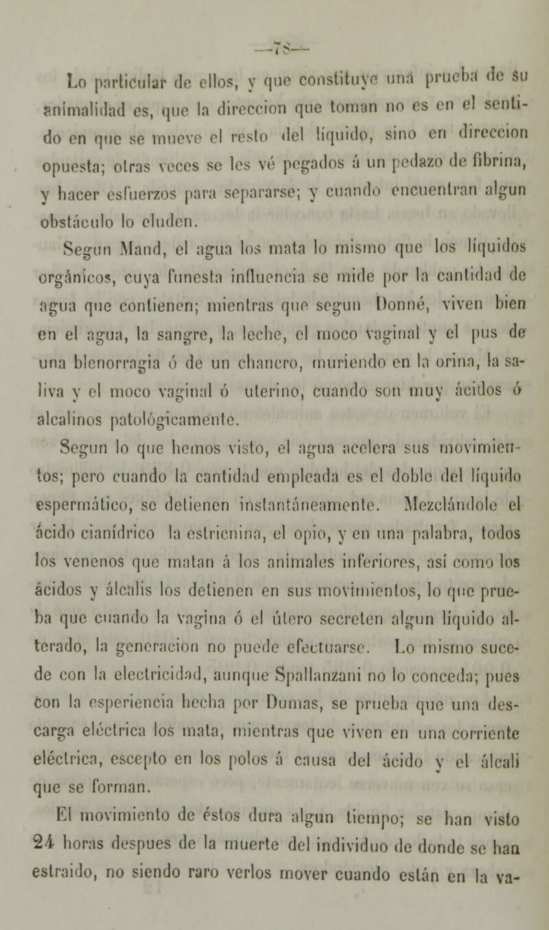 —'T$— Lo particular de olios, y que constituyo una prueba de Su animalidad os, que la dirección <jtio toman no os en el senti- do on que se muevo el resto del líquido, sino en dirección opuesta; oirás veces so los vé pegados á un pedazo do fibrina, y hacer esfuerzos para separarse; y cuando encuentran algún obstáculo lo eluden. Según Mand, el agua los mata lo mismo que los líquidos orgánicos, cuya funesta influencia se mido por la cantidad de agua que contienen; mientras que según Donné, viven bien en el agua, la sangre, la lecho, el moco vaginal y el pus de una blenorragia ó de un chancro, muriendo en la orina, la sa- liva y el moco vaginal ó uterino, cuando son muy ácidos ó alcalinos patológicamente. Según lo que hemos visto, el agua acelera sus movimien- tos; pero cuando la cantidad empleada es el doble del líquido espermático, se detienen instantáneamente. Mezclándole el ácido cianídrico la estricnina, el opio, y en una palabra, todos los venenos que matan á los animales inferiores, así como los ácidos y álcalis los detienen en sus movimientos, lo que prue- ba que cuando la vagina ó el útero secreten algún líquido al- terado, la generación no puede efectuarse. I.o mismo suce- de con la electricidad, aunque Spallanzani no lo conceda; pues con la esperiencia bocha por Humas, se prueba que una des- carga eléctrica los mata, mientras que viven en una corriente eléctrica, cscepto en los polos á causa del ácido y el álcali que se forman. El movimiento de éstos dura algún tiempo; se han visto 24 horas después de la muerte del individuo de donde se han eslraido, no siendo raro verlos mover cuando están en la va-