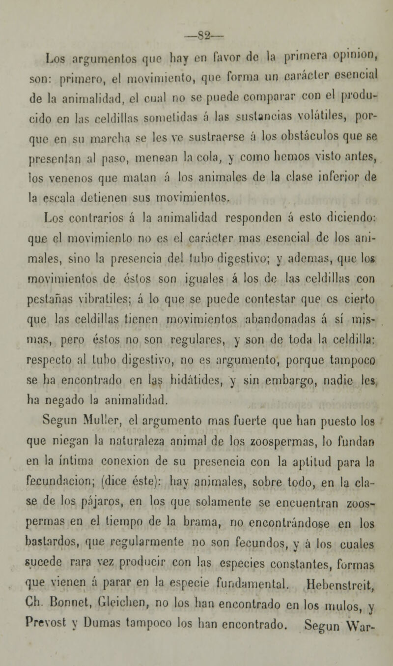 —82— Los argumentos que hay en Favor do la primera opinión, son: primero, el movimiento, que forma un carácter esencial de la animalidad, el cual no se puede comparar con el produ- cido en las celdillas sometidas á las sustancias volátiles, por- que en su marcha se les ve sustraerse á los obstáculos que se presentan al paso, menean la cola, y como hemos visto antes, los venenos que matan á los animales de la clase inferior de la escala detienen sus movimientos. Los contrarios á la animalidad responden á esto diciendo: que el movimiento no es el carácter mas esencial de los ani- males, sino la presencia del tubo digestivo; y ademas, que los movimientos de éstos son iguales á los de las celdillas con pestañas vibrátiles; á lo que se puede contestar que es cierto que las celdillas tienen movimientos abandonadas á sí mis- mas, pero éstos no son regulares, y son de toda la celdilla: respecto al tubo digestivo, no es argumento, porque tampoco se ha encontrado en las hidátides, y sin embargo, nadie les. ha negado la animalidad. Según Muller, el argumento mas fuerte que han puesto los que niegan la naturaleza animal de los zoospermas, lo fundan en la íntima conexión de su presencia con la aptitud para la fecundación; (dice éste): hay animales, sobre todo, en la cla- se de los pájaros, en los que solamente se encuentran zoos- permas en el tiempo de la brama, no encontrándose en los bastardos, que regularmente no son fecundos, y á los cuales sucede rara vez producir con las especies constantes, formas que vienen á parar en la especie fundamental. Hebenstreit, Ch. Bonnet, Gleichen, no los han encontrado en los mulos, y Prevost y Dumas tampoco los han encontrado. Según War-