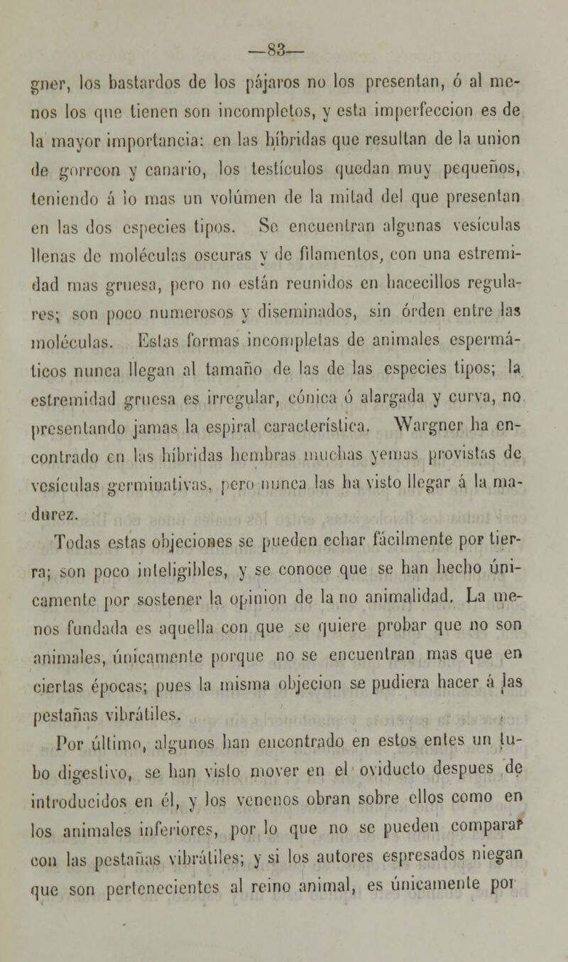 —83— gner, los bastardos de los pájaros no los presentan, ó al me- nos los que tienen son incompletos, y esta imperfección es de la mayor importancia: en las híbridas que resultan de la unión de gorrcon y canario, los testículos quedan muy pequeños, teniendo á lo mas un volumen de la mitad del que presentan en las dos especies tipos. So encuentran algunas vesículas llenas de moléculas oscuras y de filamentos, con una estremi- dad mas gruesa, pero no oslan reunidos en hacecillos regula- res; son poco numerosos y diseminados, sin orden entre las moléculas. Ivslas formas incompletas de animales espermá- licos nunca llegan al tamaño de las de las especies tipos; la estremidad gruesa es irregular, cónica ó alargada y curva, no presentando jamas la espiral característica. Wargner ha en- contrado cu las híbridas hembras muchas yemas provistas de vesículas germinativas, pero nunca las ha visto llegar á la ma- durez. Todas estas objeciones se pueden echar fácilmente pop tier- ra; son poco inteligibles, y se conoce que se han hecho úni- camente por sostener la opinión de la no animalidad. La me- nos fundada es aquella con que se quiere probar que no son animales, únicamente porque no se encuentran mas que en ciertas épocas; pues la misma objeciun se pudiera hacer á jas pestañas vibrátiles. Por último, algunos han encontrado en estos entes un tu- bo dieeslivo. se han vislo mover en el oviducto después de introducidos en él, y los venenos obran sobre ellos como en los animales inferiores, por lo que no se pueden comparar con las pestañas vibrátiles; y si los autores espresados niegan que son pertenecientes al reino animal, es únicamente por