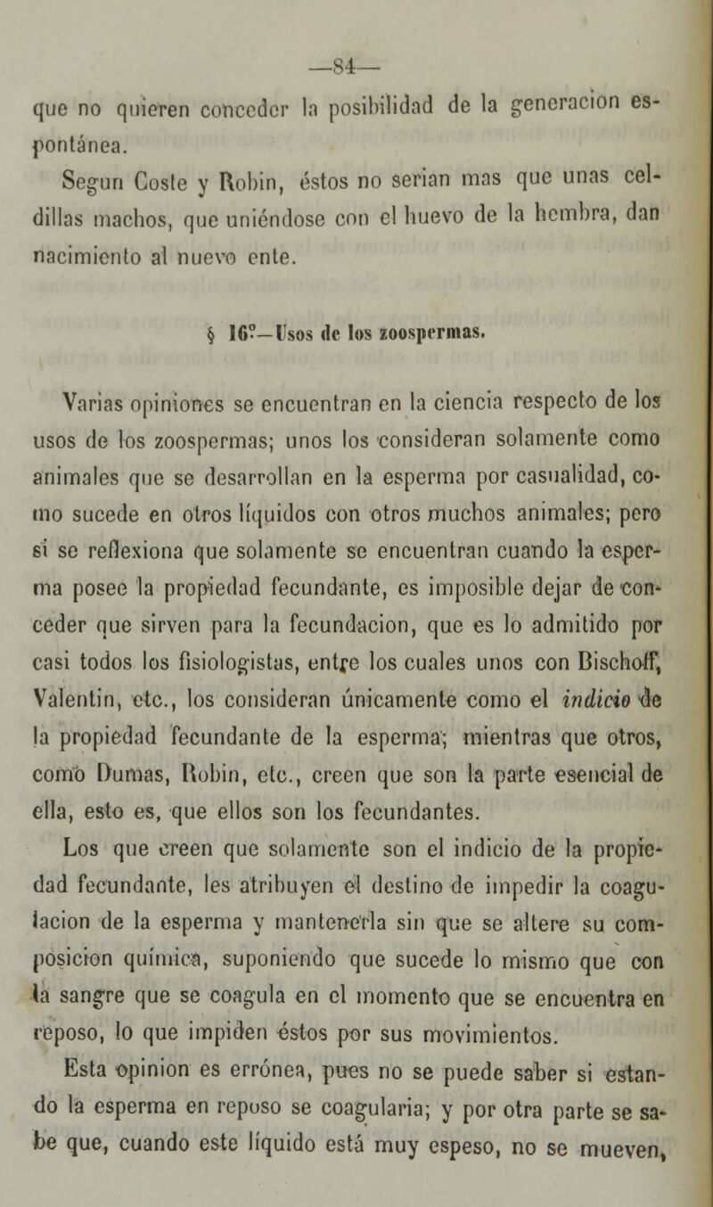 —S4— que no quieren cottcedtir la posibilidad de la generación es- pontánea. Según Coste y Robín, éstos no serian mas que unas cel- dillas machos, que uniéndose con el huevo de la hembra, dan nacimiento al nuevo ente. § 16°-Usos de los zoospermas. Varias opiniones se encuentran en la ciencia respecto de los usos de los zoospermas; unos los consideran solamente como animales que se desarrollan en la esperma por casualidad, co- mo sucede en otros líquidos con otros muchos animales; pero si se reflexiona que solamente se encuentran cuando la esper- ma posee la propiedad fecundante, es imposible dejar de con* ceder que sirven para la fecundación, que es lo admitido por casi todos los fisiologistas, entre los cuales unos con Bischotf, Valentín, etc., los consideran únicamente como el indicio 4e la propiedad fecundante de la esperma; mientras que otros, como Dumas, Hobin, etc., creen que son la parte esencial de ella, esto es, que ellos son los fecundantes. Los que creen que solamente son el indicio de la propie- dad fecundante, les atribuyen el destino de impedir la coagu- lación de la esperma y mantenerla sin que se altere su com- posición química, suponiendo que sucede lo mismo que con la sangre que se coagula en el momento que se encuentra en reposo, lo que impiden éstos por sus movimientos. Esta opinión es errónea, pues no se puede saber si estan- do la esperma en repuso se coag-ularia; y por otra parte se sa- be que, cuando este líquido está muy espeso, no se mueven