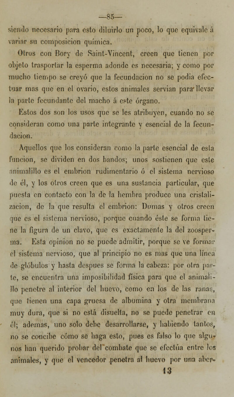 —85— siendo necesario para esto diluirlo un poco, lo que equivale á variar su composición química. Otros con Bory de Saint-Vincent, creen que tienen por objeto trasportar la esperma adonde es necesaria; y como por mucho tiempo se creyó que la fecundación no se podia efec- tuar mas que en el ovario, estos animales servían para* llevar la parte fecundante del macho á este órgano. Estos dos son los usos que se les atribuyen, cuando no se consideran como una parle integrante y esencial de la fecun- dación. Aquellos que los consideran como la parte esencial de esla (unción, se dividen en dos bandos; unos sostienen que este animalillo es el embrión rudimentario ó el sistema nervioso de él, y los otros creen que es una sustancia particular, que puesta en contacto con la de la hembra produce una cristali- zación, de la que resulta el embrión: Dumas y otros creen que es el sistema nervioso, porque cuando éste se forma tie- ne la figura de un clavo, que es exactamente la del zoosper^ ma. Esta opinión no se puede admitir, porque se ve formar el sistema nervioso, que al principio no es mas que una línea de glóbulos y hasta después se forma la cabeza: por olra par- te, se encuentra una imposibilidad física para que el animali- llo penetre al interior del huevo, como en los de las ranas, que tienen una capa gruesa de albúmina y otra membrana muy dura, que si no está disuelta, no se puede penetrar en él; ademas, uno solo debe desarrollarse, y habiendo tantos, no se concibe cómo se haga esto, pues es falso lo que algu-r nos han querido probar dePcombate que se efectúa entre los animales, y que el vencedor penetra al huevo por una aber- 13