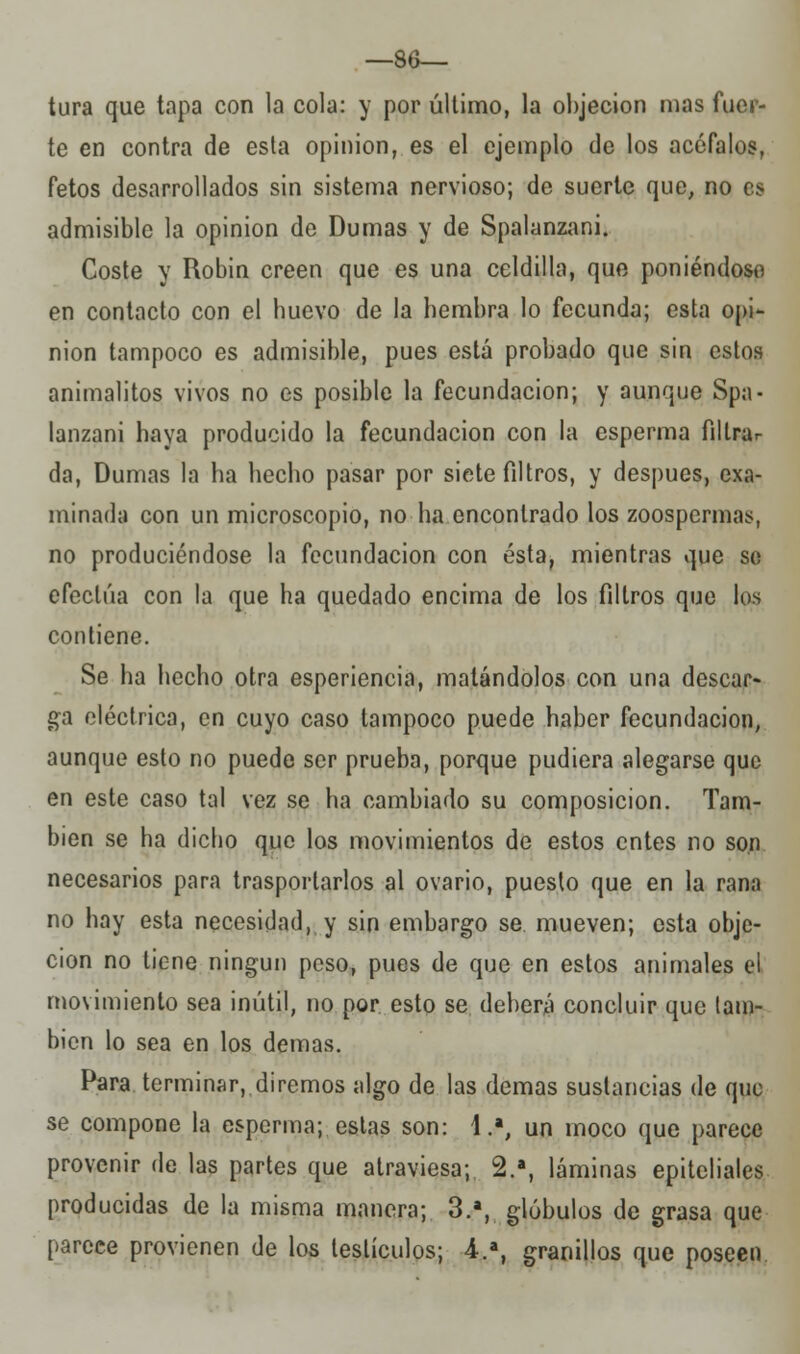 —86- tura que tapa con la cola: y por último, la objeción mas fuer- te en contra de esta opinión, es el ejemplo de los acéfalos, fetos desarrollados sin sistema nervioso; de suerte que, no es admisible la opinión de Dumas y de Spalanzani. Coste y Robin creen que es una celdilla, que poniéndose en contacto con el buevo de la bembra lo fecunda; esta opi- nión tampoco es admisible, pues está probado que sin estos animalitos vivos no es posible la fecundación; y aunque Spa- lanzani haya producido la fecundación con la esperma filtrar da, Dumas la ha hecho pasar por siete filtros, y después, exa- minada con un microscopio, no ha encontrado los zoospermas, no produciéndose la fecundación con ésta, mientras que se efectúa con la que ha quedado encima de los filtros que los contiene. Se ha hecho otra esperiencia, matándolos con una descar- ga eléctrica, en cuyo caso tampoco puede haber fecundación, aunque esto no puede ser prueba, porque pudiera alegarse que en este caso tal vez se ha cambiado su composición. Tam- bién se ha dicho que los movimientos de estos entes no son necesarios para trasportarlos al ovario, puesto que en la rana no hay esta necesidad, y sin embargo se mueven; esta obje- ción no tiene ningún peso, pues de que en estos animales el movimiento sea inútil, no por esto se deberá concluir que tam- bién lo sea en los demás. Para terminar, diremos algo de las demás sustancias de que se compone la esperma; estas son: 1.a, un moco que parece provenir de las partes que atraviesa; 2.a, láminas epiteliales producidas de la misma manera; 3.a, glóbulos de grasa que parece provienen de los testículos; 4.a, granillos que poseen