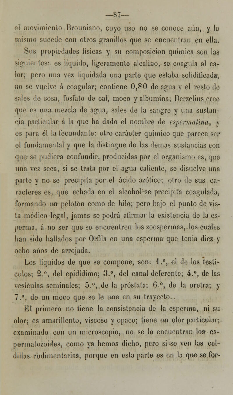 —87— iovimieni.0 Brouniano, cuyo uso no se conoce aún, y lo mismo sucede con otros granillos que se encuentran en ella. Sus propiedades físicas y su composición química son las siguientes: es liquido, ligeramente alcalino, se coagula al ca- lor; pero una vez liquidada una parte que estaba solidificada, no se vuelve á coagular; contiene 0,80 de agua y el resto de sales de sosa, fosfato de cal, moco y albúmina; Berzelius cree que es una mezcla de agua, sales de la sangre y una sustan- cia particular á la que ha dado el nombre de espermatina, y es para él la fecundante: otro carácter químico que parece ser el fundamental y que la distingue de las demás sustancias con que se pudiera confundir, producidas por el organismo es, que una vez seca, si se trata por el agua caliente, se disuelve una parte y no se precipita por el ácido azótico; otro de sus ca- racteres es, que echada en el alcoholse precipita coagulada, formando un pelotón como de hilo; pero bajo el punto de vis- ta médico legal, jamas se podrá afirmar la existencia de la es- perma, á no ser que se encuentren los zoospermas, los cuales han sido hallados por Orfila en una esperma que tenia diez y ocho años de arrojada. Los líquidos de que se compone, son: 1.°, el de los testí- culos; 2.°, del epidídimo; 3.°, del canal deferente; 4.°, de las vesículas seminales; 5.°, de la próstata; 6.°, de la uretra; y 7.°, de un moco que se le une en su trayecto.. El primero no tiene la consistencia de la esperma, ni su olor; es amarillento, viscoso y opaco; tiene un olor particular; examinado con un microscopio, no se le encuentran lo» es- permatozoides, como ya hemos dicho, pero sí se ven las cel- dillas rudimentarias, porque en esta parte es en la que se for-