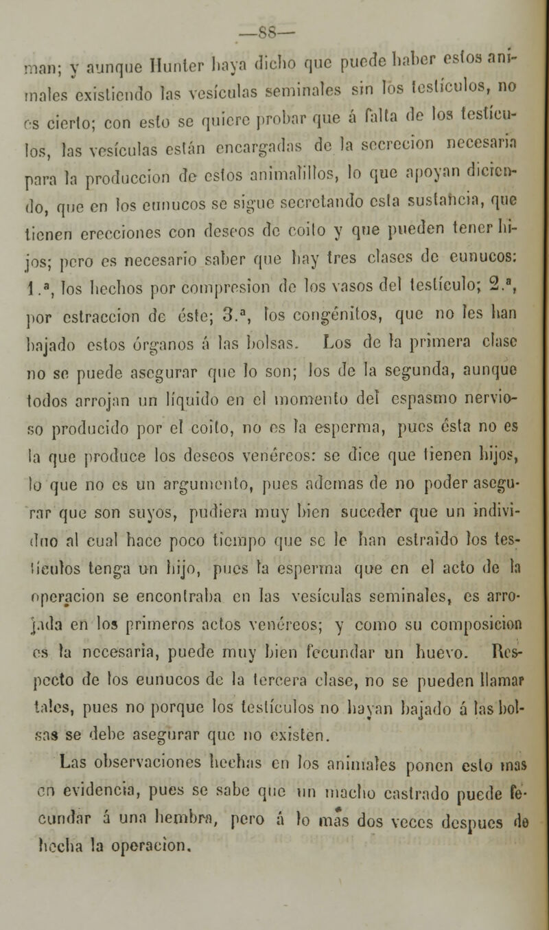 —88— maii; y aunque Hurtter haya dicho que puede haber estos ani- males existiendo las vesículas seminales sin fes testículos, no es cierto; con esto se quiere probar que á falta de los testícu- los, las vesículas están encargadas de la secreción necesaria para la producción de estos animalillos, lo que apoyan dicien- do, que en los eunucos se sigue secretando esta sustancia, que tienen erecciones con deseos de coito y que pueden tener lu- jos; pero os necesario saber que hay tres clases de eunucos: 1.a, los hechos por compresión de los vasos del testículo; 2.a, por cstraccion de éste; 3.a, los congénitos, que no les han bajado estos órganos á las bolsas. Los de la primera clase no se puede asegurar que lo son; los de la segunda, aunque todos arrojan un líquido en el momento del espasmo nervio- so producido por el coito, no es la esperma, pues esta no es la que produce los deseos venéreos: se dice que tienen hijos, lo que no es un argumento, pues ademas de no poder asegu- rar que son suyos, pudiera muy bien suceder que un indivi- duo al cual hace poco tiempo que se le han eslraido los tes- líenlos tenga un hijo, pues la esperma que en el acto de la operación se encontraba en las vesículas seminales, es arro- jada en los primeros actos venéreos; y como su composición es la necesaria, puede muy bien fecundar un huevo. Res- pecto de los eunucos de la tercera clase, no se pueden llamar tales, pues no porque los testículos no hayan bajado a las bol- sas se debe asegurar que no existen. Las observaciones hechas erí los animales ponen esto mas en evidencia, pues se sabe que un macho castrado puede fe- cundar á una hembra, pero á lo mas dos veces después de hecha la operación.