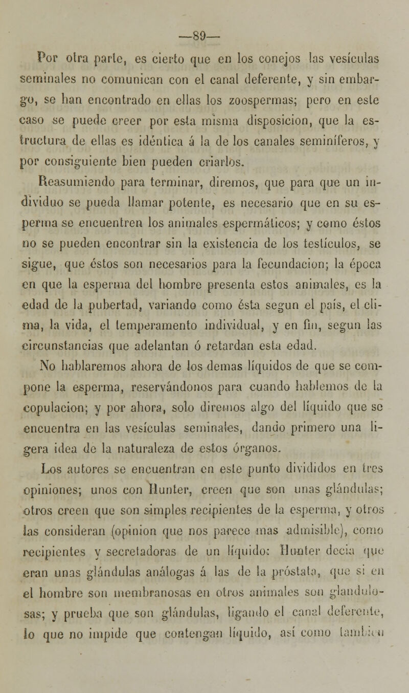 —89— Por otra parle, es cierto que en los conejos las vesículas seminales no comunican con el canal deferente, y sin embar- go, se han encontrado en ellas los zoospermas; pero en este caso se puede creer por esta misma disposición, que la es- tructura de ellas es idéntica á la de los canales seminíferos, y por consiguiente bien pueden criarlos. Reasumiendo para terminar, diremos, que para que un in- dividuo se pueda llamar potente, es necesario que en su es- perma se encuentren los animales espermálicos; y como éstos no se pueden encontrar sin la existencia de los testículos, se sigue, que éstos son necesarios para la fecundación; la época en que la esperma del hombre presenta estos animales, es la edad de la pubertad, variando como ésta según el país, el cli- ma, la vida, el temperamento individual, y en fin, según las circunstancias que adelantan ó retardan esta edad. No hablaremos ahora de los demás líquidos de que se com- pone la esperma, reservándonos para cuando hablemos de la copulación; y por ahora, solo diremos algo del líquido que se encuentra en las vesículas seminales, dando primero una li- gera idea de la naturaleza de estos órganos. Los autores se encuentran en este punto divididos en tres opiniones; unos con Iiunter., creen que son unas glándulas; otros creen que son simples recipientes de la esperma, y otros las consideran (opinión que nos parece mas admisible), como recipientes y secreladoras de un líquido: Iiunter decía que eran unas glándulas análogas á las de la próstata, que si en el hombre son membranosas en otros animales son glandulo- sas; y prueba que son glándulas, ligando el canal deferente, lo que no impide que contengan líquido, así como lambicn