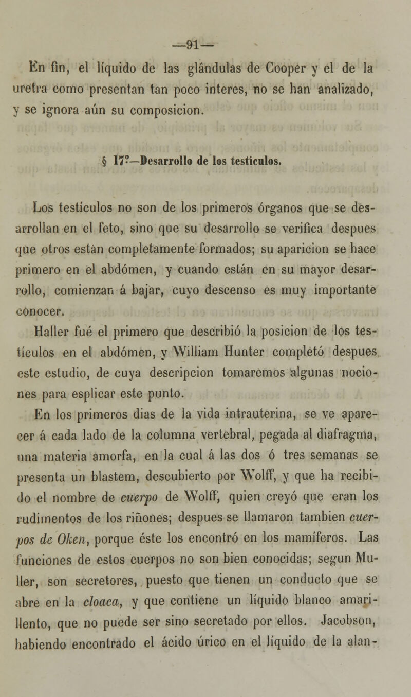 —91— En fin, el líquido de las glándulas de Cooper y el de la uretra como presentan tan poco interés, no se han analizado, y se ignora aún su composición. § 17?—Desarrollo de los testículos. Los testículos no son de los primeros órganos que se des- arrollan en el feto, sino que su desarrollo se verifica después que otros están completamente formados; su aparición se hace primero en el abdomen, y cuando están en su mayor desar- rollo, comienzan á bajar, cuyo descenso es muy importante conocer. Haller fué el primero que describió la posición de los tes- tículos en el abdomen, y William Hunter completó después este estudio, de cuya descripción tomaremos algunas nocio- nes para esplicar este punto. En los primeros dias de la vida intrauterina, se ve apare- cer á cada lado de la columna vertebral, pegada al diafragma, una materia amorfa, en la cual á las dos ó tres semanas se presenta un blastem, descubierto por Wolff, y que ha recibi- do el nombre de cuerpo de Wolff, quien creyó que eran los rudimentos de los riñones; después se llamaron también cuer- pos de Oken, porque éste los encontró en los mamíferos. Las funciones de estos cuerpos no son bien conocidas; según Mu- ller, son secretores, puesto que tienen un conducto que se abre en la cloaca, y que contiene un líquido blanoo amari- llento, que no puede ser sino secretado por ellos. Jacobson, habiendo encontrado el ácido úrico en el líquido de la alan-