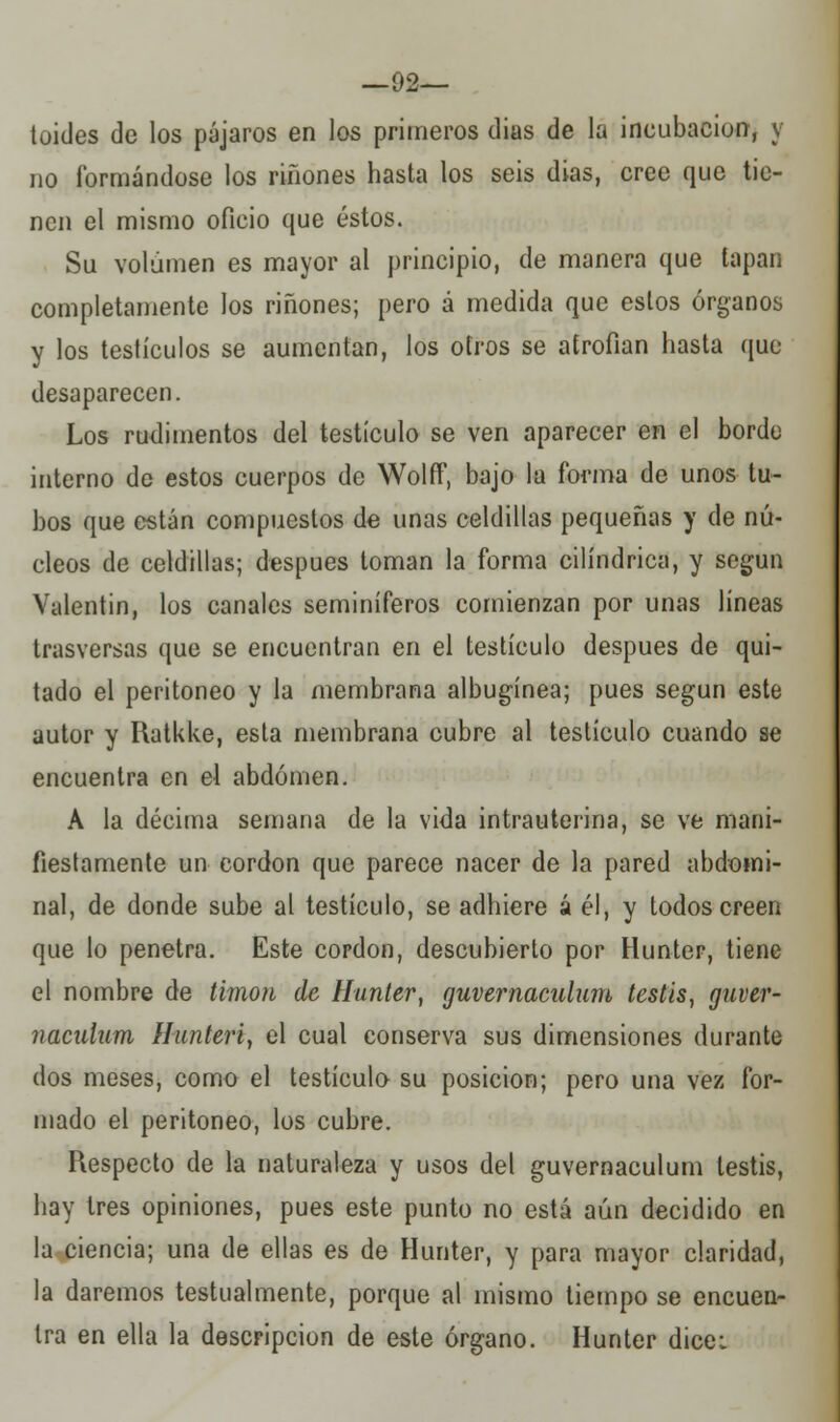 —92— toides de los pájaros en los primeros dias de la incubación, y no formándose los riñones hasta los seis dias, cree que tie- nen el mismo oficio que éstos. Su volumen es mayor al principio, de manera que tapan completamente los riñones; pero á medida que estos órganos y los testículos se aumentan, los otros se atrofian hasta que desaparecen. Los rudimentos del testículo se ven aparecer en el borde interno de estos cuerpos de WolfF, bajo la forma de unos tu- bos que están compuestos de unas celdillas pequeñas y de nú- cleos de celdillas; después toman la forma cilindrica, y según Valentín, los canales seminíferos comienzan por unas líneas trasversas que se encuentran en el testículo después de qui- tado el peritoneo y la membrana albugínea; pues según este autor y Hatkke, esta membrana cubre al testículo cuando se encuentra en el abdomen. A la décima semana de la vida intrauterina, se ve mani- fiestamente un cordón que parece nacer de la pared abdomi- nal, de donde sube al testículo, se adhiere á él, y todos creen que lo penetra. Este cordón, descubierto por Hunter, tiene el nombre de timón de Hunter, guvernaculum testis, guver- ?iaculum Hunteri, el cual conserva sus dimensiones durante dos meses, como el testículo su posición; pero una vez for- mado el peritoneo, los cubre. Respecto de la naturaleza y usos del guvernaculum testis, hay tres opiniones, pues este punto no está aún decidido en la ciencia; una de ellas es de Hunter, y para mayor claridad, la daremos testualmente, porque al mismo tiempo se encuen- tra en ella la descripción de este órgano. Hunter dicei